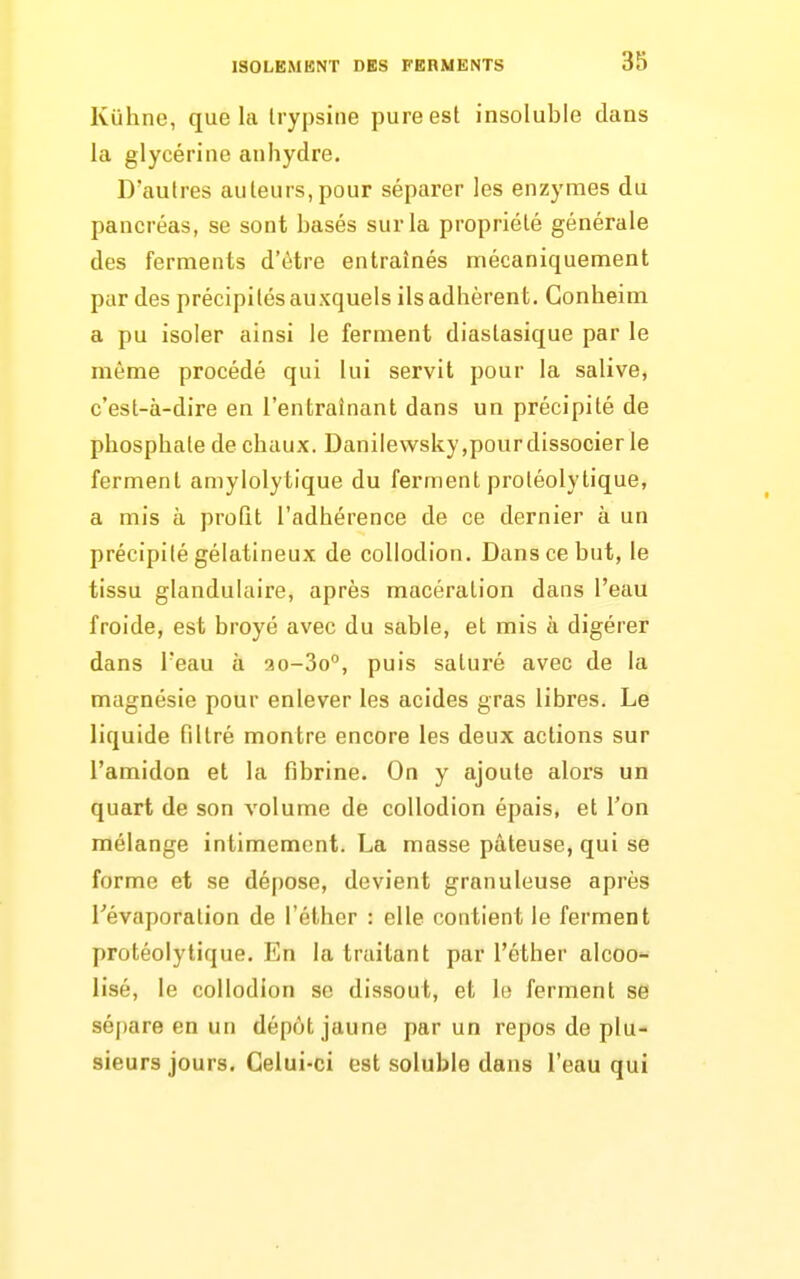 Kiihne, que la Irypsine pure est insoluble clans la glycérine anhydre. D'autres auteurs,pour séparer les enzymes du pancréas, se sont basés sur la propriété générale des ferments d'être entraînés mécaniquement par des précipités auxquels ils adhèrent. Gonheim a pu isoler ainsi le ferment diaslasique par le même procédé qui lui servit pour la salive, c'est-à-dire en l'entraînant dans un précipité de phosphate de chaux. Danilewsky,pour dissocier le ferment amylolytique du ferment protéolytique, a mis à proQt l'adhérence de ce dernier à un précipité gélatineux de collodion. Dans ce but, le tissu glandulaire, après macération dans l'eau froide, est broyé avec du sable, et mis à digérer dans l'eau à ao-So, puis saturé avec de la magnésie pour enlever les acides gras libres. Le liquide filtré montre encore les deux actions sur l'amidon et la fibrine. On y ajoute alors un quart de son volume de collodion épais, et l'on mélange intimement. La masse pâteuse, qui se forme et se dépose, devient granuleuse après Tévaporation de l'éthcr : elle contient le ferment protéolytique. En la traitant par l'éther alcoo- lisé, le collodion se dissout, et le ferment se séj)are en un dépôt jaune par un repos de plu- sieurs jours. Celui-ci est soluble dans l'eau qui