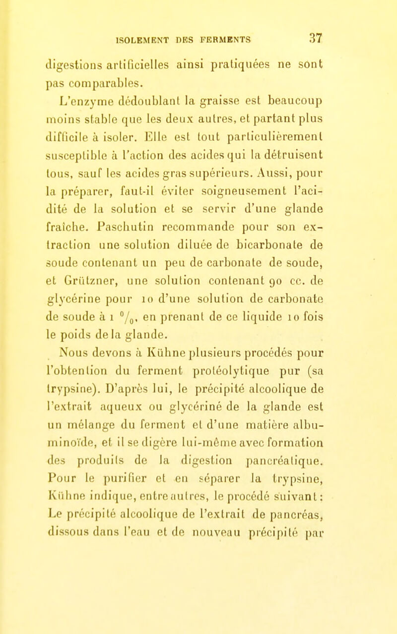 digestions artificielles ainsi pratiquées ne sont pas comparables. L'enzyme dédoublant la graisse est beaucoup moins stable que les deux autres, et partant plus difficile à isoler. Elle est tout particulièrement susceptible à l'action des acides qui la détruisent tous, sauf les acides gras supérieurs. Aussi, pour la préparer, faut-il éviter soigneusement l'aci- dité de la solution et se servir d'une glande fraîche. Pascbutin recommande pour son ex- traction une solution diluée de bicarbonate de soude contenant un peu de carbonate de soude, et Griitzner, une solution contenant 90 ce. de glycérine pour 10 d'une solution de carbonate de soude à 1 /g, en prenant de ce liquide 10 fois le poids de la glande. Nous devons à Kiihne plusieurs procédés pour l'obtention du ferment protéolytique pur (sa Irypsine). D'après lui, le précipité alcoolique de l'extrait aqueux ou glycériné de la glande est un mélange du ferment et d'une matière albu- minoïde, et il se digère lui-même avec formation des produits de la digestion pancréatique. Pour le purifier et en séparer la trypsine, Kiihne indique, entreautres, le procédé suivant: Le précipité alcoolique de l'extrait de pancréas, dissous dans l'eau et de nouveau précipité par
