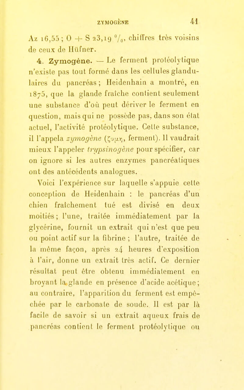 Az 16,55 ; 0 + S 23,19 7o' chillVes très voisins de ceux de Ilûfner. 4. Zymogène. — Le ferment proléolylique n'exisle pas tout formé dans les cellules glandu- laires du pancréas; Heidenhain a montré, en 1870, que la glande fraîche conlient seulement une substance d'où peut dériver le ferment en question, mais qui ne possède pas, dans son état actuel, l'activité protéolytique. Celle substance, il l'appela zymogène (Çujjltj, ferment). U vaudrait mieux l'appeler iri/psinogène pour spécifier, car on ignore si les autres enzymes pancréatiques ont des antécédents analogues. Voici l'expérience sur laquelle s'appuie cette conception de Heidenhain : le pancréas d'un chien fraîchement tué est divisé en deux moitiés; l'une, traitée immédiatement par la glycérine, fournit un extrait qui n'est que peu ou point actif sur la fibrine ; l'autre, traitée de la môme façon, après 24 heures d'exposition à l'air, donne un extrait très actif. Ce dernier résultat peut être obtenu immédiatement en broyant la glande en présence d'acide acétique; au contraire, l'apparition du ferment est empê- chée par le carbonate de soude. Il est par là facile de savoir si un extrait aqueux frais de pancréas contient le ferment protéolytique ou