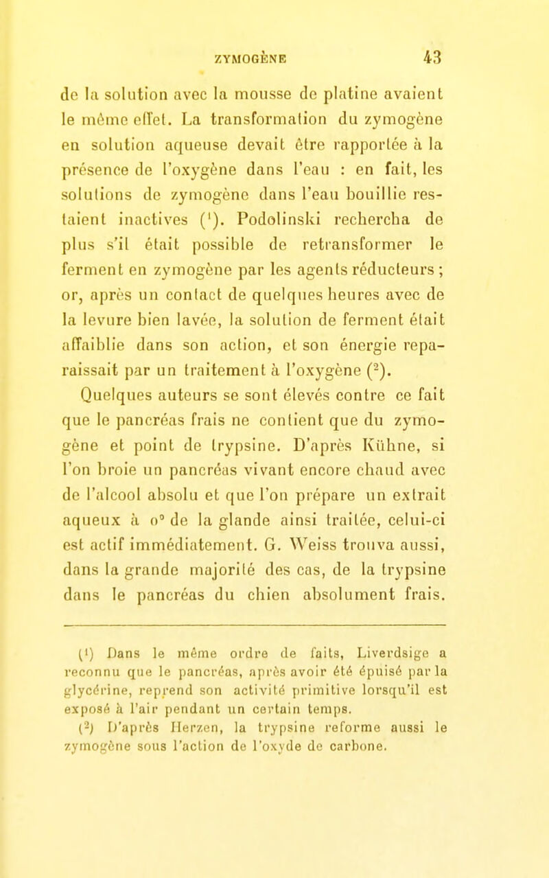 de la solution avec la mousse de platine avaient le mùine elîet. La transformation du zymogène en solution aqueuse devait être rapportée à la présence de l'oxygène dans l'eau : en fait, les solulions de zymogène dans l'eau bouillie res- taient inactives ('). Podolinski rechercha de plus s'il était possible de retransformer le ferment en zymogène par les agents réducteurs ; or, après un contact de quelques heures avec de la levure bien lavée, la solution de ferment était affaiblie dans son action, et son énergie repa- raissait par un traitement à l'oxygène (-). Quelques auteurs se sont élevés contre ce fait que le pancréas frais ne contient que du zymo- gène et point de Irypsine. D'après Kiihne, si l'on broie un pancréas vivant encore chaud avec de l'alcool absolu et que l'on prépare un extrait aqueux à o de la glande ainsi traitée, celui-ci est actif immédiatement. G. Weiss trouva aussi, dans la grande majorité des cas, de la trypsine dans le pancréas du chien absolument frais. (1) Dans le même ordre de faits, Liverdsige a reconnu que le pancréas, après avoir été épuisé parla glycérine, reprend son activité primitive lorsqu'il est exposé à l'air pendant un certain temps. (2j iJ'après Ilerzen, la trypsine reforme aussi le zymogène sous l'action de l'oxyde do carbone.