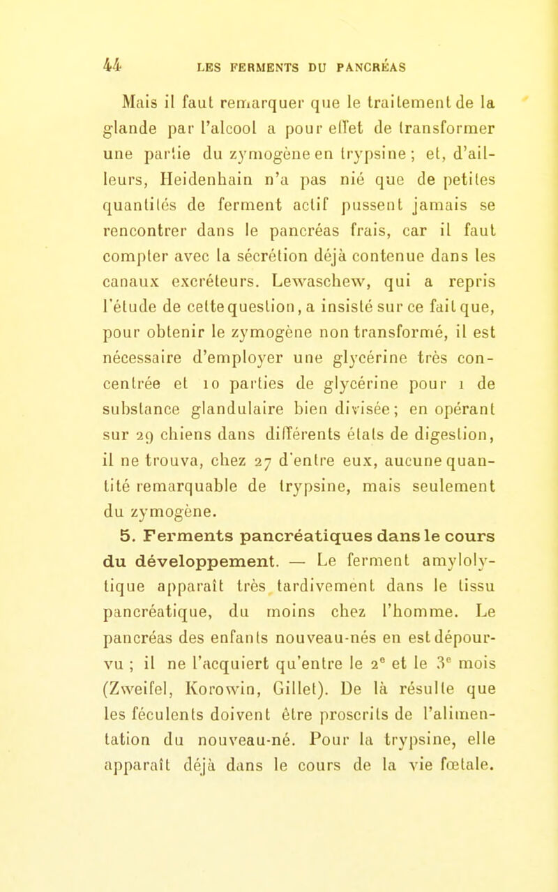 Mais il faut rerriarquer que le traitement de la glande par l'alcool a pour ed'et de transformer une par'ie du z3'mogène en trypsine ; et, d'ail- leurs, Heidenhain n'a pas nié que de petites quantités de ferment actif pussent jamais se rencontrer dans le pancréas frais, car il faut compter avec la sécrétion déjà contenue dans les canaux excréteurs. Lewasclievv, qui a repris l'étude de cette question, a insisté sur ce fait que, pour obtenir le zymogène non transformé, il est nécessaire d'employer une glycérine très con- centrée et 10 parties de glycérine pour i de substance glandulaire bien divisée; en opérant sur 29 chiens dans différents états de digestion, il ne trouva, chez 27 d'entre eux, aucune quan- tité remarquable de trypsine, mais seulement du zymogène. 5. Ferments pancréatiques dans le cours du développement. — Le ferment amyloly- tique apparaît très tardivement dans le tissu pancréatique, du moins chez l'homme. Le pancréas des enfants nouveau-nés en est dépour- vu ; il ne l'acquiert qu'entre le 2® et le 3® mois (Zweifel, Korowin, Gillet). De là résulte que les féculents doivent être proscrits de l'alimen- tation du nouveau-né. Pour la trypsine, elle apparaît déjà dans le cours de la vie fœtale.