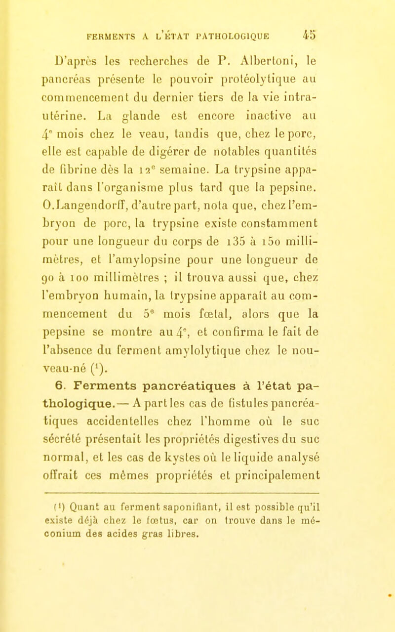 D'apri's les recherches de P. Albertoni, le pancréas présente le pouvoir proléolytique au commencement du dernier tiers de la vie intra- utérine. La glande est encore inactive au 4° mois chez le veau, tandis que, chez le porc, elle est capable de digérer de notables quantités de fibrine dès la 12° semaine. La trypsine appa- raît dans l'organisme plus tard que la pepsine. O.Langendorfî, d'autre part, nota que, chezl'em- bryon de porc, la trypsine existe constamment pour une longueur du corps de i35 à i5o milli- mètres, et l'amylopsine pour une longueur de 90 à 100 millimètres ; il trouva aussi que, chez l'embryon humain, la irypsine apparaît au com- mencement du 5® mois fœtal, alors que la pepsine se montre au 4°, et confirma le fait de l'absence du ferment amylolytique chez le nou- veau-né ('). 6. Ferments pancréatiques à l'état pa- thologique.— A part les cas de fistules pancréa- tiques accidentelles chez l'homme où le suc sécrété présentait les propriétés digestives du suc normal, et les cas de kystes où le liquide analysé offrait ces mêmes propriétés et principalement (') Quant au ferment saponifiant, il est possible qu'il existe déjà chez le fœtus, car on trouve dans le mô- conium des acides gras libres.