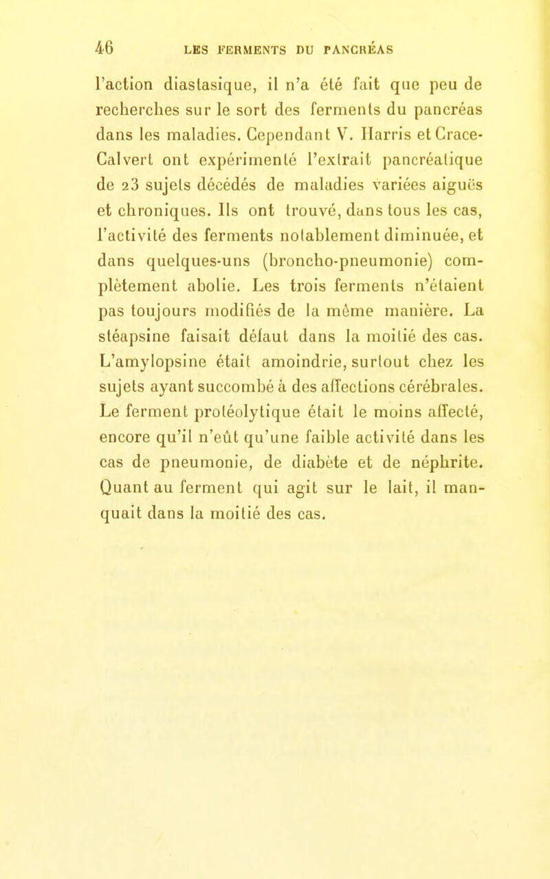 l'action diaslasique, il n'a été fait que peu de recherches sur le sort des ferments du pancréas dans les maladies. Cependant V. Ilarris et Grâce- Calvert ont expérimenté l'extrait pancréatique de 23 sujets décédés de maladies variées aiguës et chroniques. Ils ont trouvé, dans tous les cas, l'activité des ferments noiahlement diminuée, et dans quelques-uns (broncho-pneumonie) com- plètement abolie. Les trois ferments n'étaient pas toujours modifiés de la môme manière, La stéapsine faisait délaut dans la moitié des cas. L'amylopsine était amoindrie, surtout chez les sujets ayant succombé à des affections cérébrales. Le ferment protéolytique était le moins affecté, encore qu'il n'eût qu'une faible activité dans les cas de pneumonie, de diabète et de néphrite. Quant au ferment qui agit sur le lait, il man- quait dans la moitié des cas.