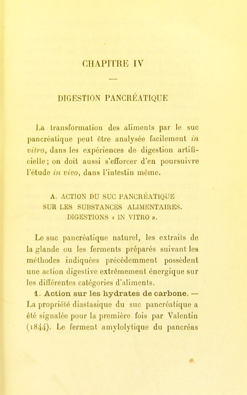 CHAPITRE IV DIGESTION PANCRÉATIQUE La transformation des aliments par le suc pancréatique peut être analysée facilement in vitro, dans les expériences de digestion artifi- cielle ; on doit aussi s'efforcer d'en poursuivre l'étude in vivo, dans l'intestin môme. A. ACTION DU SUC PANCRÉATIQUE SUR LES SUBSTANCES ALIMENTAIRES. DIGESTIONS « IN VITRO ». Le suc pancréatique naturel, les extraits de la glande ou les ferments préparés suivant les méthodes indiquées précédemment possèdent une action digestive extrêmement énergique sur les différentes catégories d'aliments. 1. Action sur les hydrates de carbone. — La propriété diastasique du suc pancréatique a été signalée pour la première fois par Valentin (i844)- Le ferment amylolytique du pancréas
