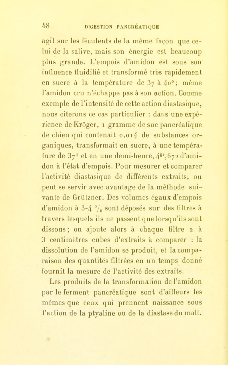 agit sur les féculents de la même façon que ce- lui de la salive, mais son énergie esl beaucoup plus grande. L'empois d'amidon est sous son influence (luidifié et transformé très rapidement en sucre à la température de 87 à 4o° ; même l'amidon cru n'échappe pas à son action. Comme exemple de l'intensité de cette action diaslasique, nous citerons ce cas particulier : dans une expé- rience de Kroger, 1 gramme de suc pancréatique de chien qui contenait o,oi4 de substances or- ganiques, transformait en sucre, à une tempéra- ture de 37° et en une demi-heure, 4^'',672 d'ami- don à l'état d'empois. Pour mesurer et comparer l'activité diastasique de différents extraits, on peut se servir avec avantage de la méthode sui- vante de Griilzner. Des volumes égaux d'empois d'amidon à 3-4 Vo ^'^^^ déposés sur des filtres à travers lesquels ils ne passent que lorsqu'ils sont dissous ; on ajoute alors à chaque filtre 2 à 3 centimètres cubes d'extraits à comparer : la dissolution de l'amidon se produit, et la compa- raison des quantités filtrées en un temps donné fournit la mesure de l'activité des extraits. Les produits de la transformation de l'amidon par le ferment pancréatique sont d'ailleurs les mêmes que ceux qui prennent naissance sous l'action de la ptyaline ou de la diastasedu malt.