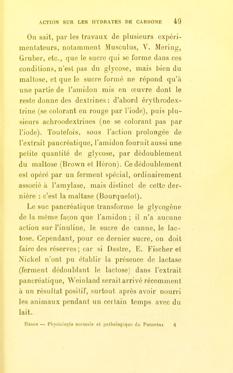 On sait, par les travaux de plusieurs expéri- mentateurs, notamment Musculus, V. Mering, Gruber, etc., que le sucre qui se forme dans ces conditions, n'est pas du glycose, mais bien du maltose, et que le sucre formé ne répond qu'à une partie de l'amidon mis en œuvre dont le reste donne des dextrines: d'abord érytbrodex- trine (se colorant en rouge par l'iode), puis plu- sieurs achroodextrines (ne se colorant pas par l'iode). Toutefois, sous l'action prolongée de l'extrait pancréatique, l'amidon fournit aussi une petite quantité de glycose, par dédoublement du maltose (Brown et Héron). Ce dédoublement est opéré par un ferment spécial, ordinairement associé à l'amylase, mais distinct de cette der- nière : c'est la maltase (Bourquelol). Le suc pancréatique transforme le glycogène de la même façon que l'amidon ; il n'a aucune action sur l'inuline, le sucre de canne, le lac- tose. Cependant, pour ce dernier sucre, on doit faire des réserves ; car si Dastre, E. Fischer et Nickel n'ont pu établir la présence de lactase (ferment dédoublant le lactose) dans l'extrait pancréatique, Weinland serait arrivé récemment ù un résultat positif, surtout après avoir nourri les animaux pendant un certain temps avec du lait. TIbdox — Pli_v?ioloïie normnio el patliologiqun du P(incré«9 4
