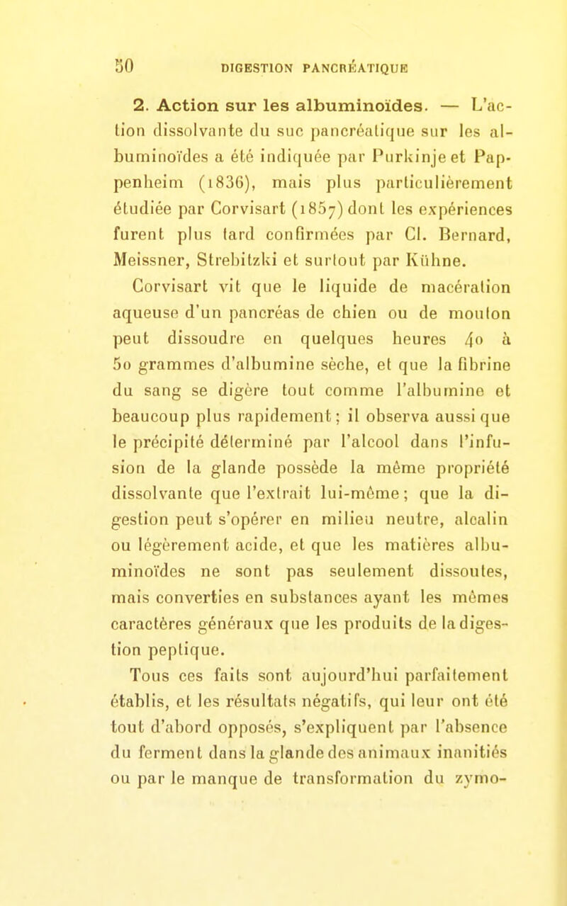 2. Action sur les albuminoïdes. — L'ac- tion dissolvante du suc pancréatique sur les al- buminoïdes a été indiquée par Purkinjeet Pap- penheim (i836), mais plus particulièrement étudiée par Corvisart (1867) dont les expériences furent plus lard confirmées par Cl. Bernard, Meissner, Strebitzki et surlout par Kûhne. Corvisart vit que le liquide de macération aqueuse d'un pancréas de chien ou de moulon peut dissoudre en quelques heures 4» à 5o grammes d'albumine sèche, et que la fibrine du sang se digère tout comme l'albumine et beaucoup plus rapidement; il observa aussi que le précipité déterminé par l'alcool dans l'infu- sion de la glande possède la même propriété dissolvante que l'extrait lui-même ; que la di- gestion peut s'opérer en milieu neutre, alcalin ou légèrement acide, et que les matières albu- minoïdes ne sont pas seulement dissoutes, mais converties en substances ayant les mêmes caractères généraux que les produits de la diges- tion peptique. Tous ces faits sont aujourd'hui parfaitement établis, et les résultats négatifs, qui leur ont été tout d'abord opposés, s'expliquent par l'absence du ferment dans la glande des animaux inanitiés ou par le manque de transformation du zymo-