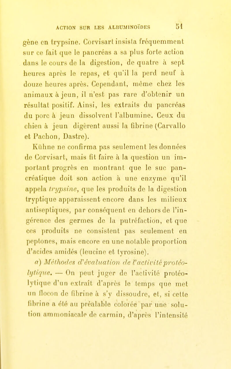 gène en trypsine. Corvisart insisla fréquemment sur ce fait que le pancréas a sa plus forte action dans le cours de la digestion, de quatre à sept heures après le repas, et qu'il la perd neuf à douze heures après. Cependant, même chez les animaux à jeun, il n'est pas rare d'ohtenir un résultat positif. Ainsi, les extraits du pancréas du porc à jeun dissolvent l'albumine. Ceux du chien à jeun digèrent aussi la Qhrine (Carvallo et Pachon, Dastre). Kiihne ne confirma pas seulement les données de Corvisart, mais fit faire à la question un im- portant progrès en montrant que le suc pan- créatique doit son action à une enzyme qu'il appela trypsine, que les produits de la digestion tryptique apparaissent encore dans les milieux antiseptiques, par conséquent en dehors de l'in- gérence des germes de la putréfaction, et que ces produits ne consistent pas seulement en peptones, mais encore en une noiable proportion d'acides amidés (leucinc et tyrosine). a) Méthodes d'évaluation de Vacliviléproléo- lytiqne. — On peut juger de l'activité protéo- lytique d'un extrait d'après le temps que met un flocon de fibrine à s'y dissoudre, et, si cette fibr ine a été au préfilable colorée par une solu- tion ammoniacale de carmin, d'après l'intensité