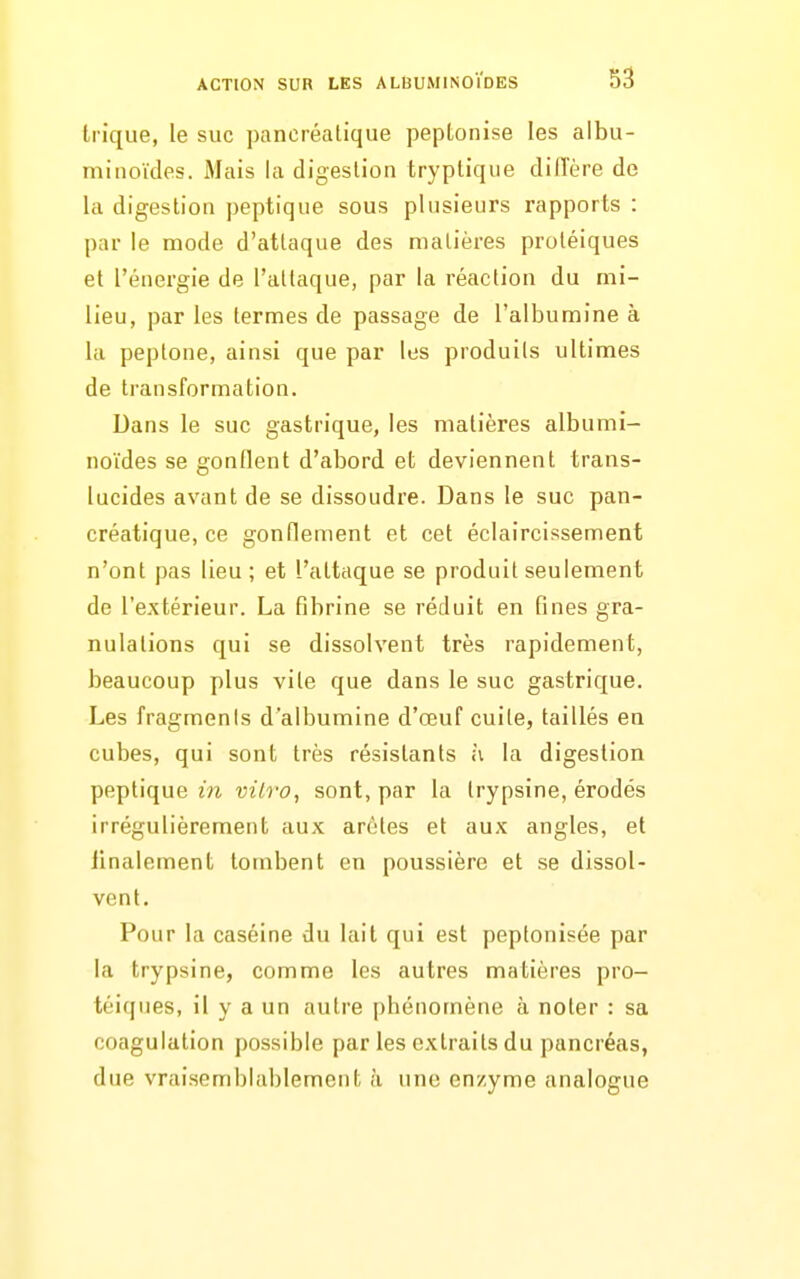 trique, le suc pancréatique peptonise les albu- miiioïdes. Mais la digestion tryptiqiie diiïère de la digestion peptique sous plusieurs rapports : par le mode d'attaque des matières proléiques et l'énergie de l'attaque, par la réaction du mi- lieu, par les termes de passage de l'albumine à la peptone, ainsi que par les produits ultimes de transformation. Dans le suc gastrique, les matières albumi- noïdes se gonflent d'abord et deviennent trans- lucides avant de se dissoudre. Dans le suc pan- créatique, ce gonflement et cet éclaircissement n'ont pas lieu; et l'attaque se produit seulement de l'extérieur. La fibrine se réduit en fines gra- nulations qui se dissolvent très rapidement, beaucoup plus vile que dans le suc gastrique. Les fragments d'albumine d'œuf cuite, taillés en cubes, qui sont très résistants h la digestion peptique m vilro, sont, par la trypsine, érodés irrégulièrement aux arôtes et aux angles, et iinalement tombent en poussière et se dissol- vent. Pour la caséine du lait qui est peptonisée par la trypsine, comme les autres matières pro- téiques, il y a un autre phénomène à noter : sa coagulation possible par les extraits du pancréas, due vraisemblablement à une enzyme analogue