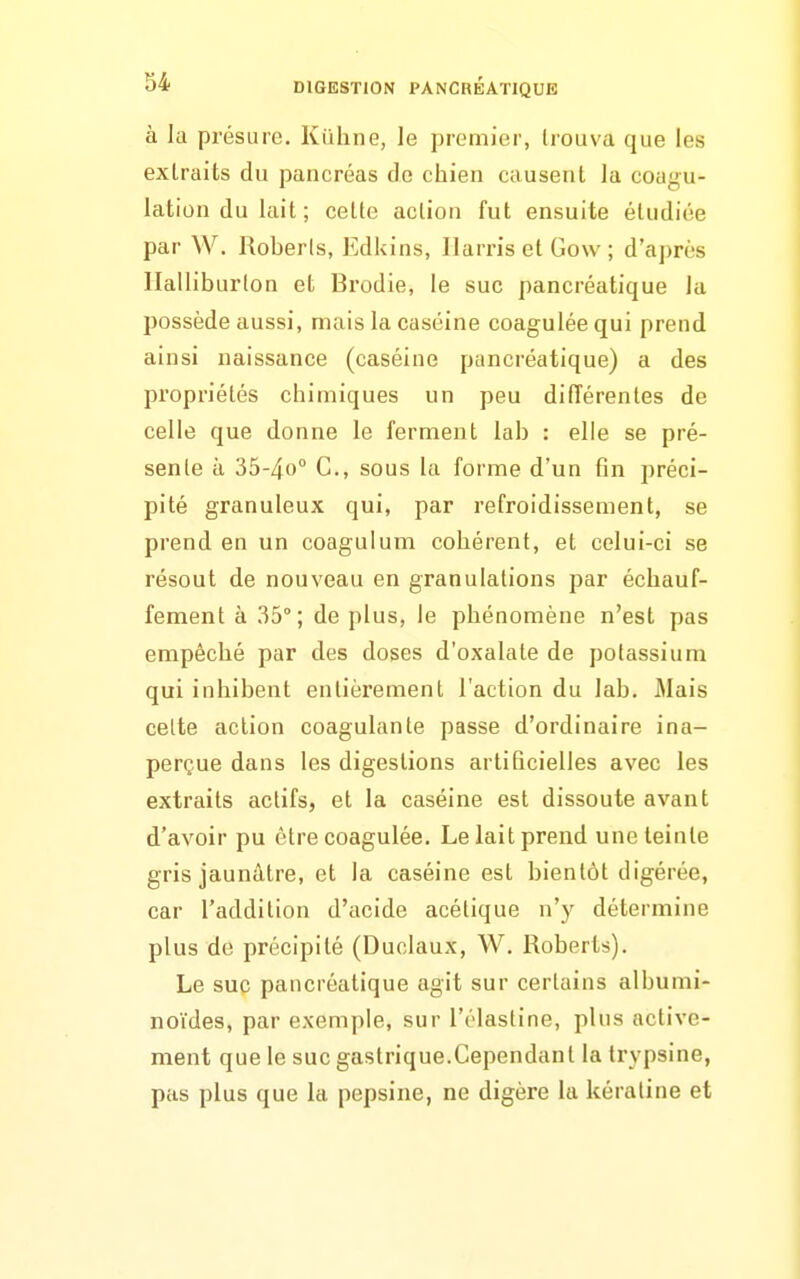 à la présure. Kiihne, le premier, trouva que les extraits du pancréas de chien causent la coagu- lation du lait; cette action fut ensuite étudiée par W. Roberls, Edkins, Ilarris et Gow ; d'après Halliburton et Brodie, le suc pancréatique la possède aussi, mais la caséine coagulée qui prend ainsi naissance (caséine pancréatique) a des propriétés chimiques un peu diiïérentes de celle que donne le ferment lab : elle se pré- sente à 35-4o° C, sous la forme d'un fin préci- pité granuleux qui, par refroidissement, se prend en un coagulum cohérent, et celui-ci se résout de nouveau en granulations par échauf- fement à 35°; de plus, le phénomène n'est pas empêché par des doses d'oxalate de potassium qui inhibent entièrement l'action du lab. Mais cette action coagulante passe d'ordinaire ina- perçue dans les digestions artificielles avec les extraits actifs, et la caséine est dissoute avant d'avoir pu être coagulée. Le lait prend une teinte gris jaunâtre, et la caséine est bientôt digérée, car l'addition d'acide acétique n'y détermine plus de précipité (Duclaux, W. Roberts). Le suc pancréatique agit sur certains alburai- noïdes, par exemple, sur l'élastine, plus active- ment que le suc gastrique.Cependant la trypsine, pas plus que la pepsine, ne digère la kératine et
