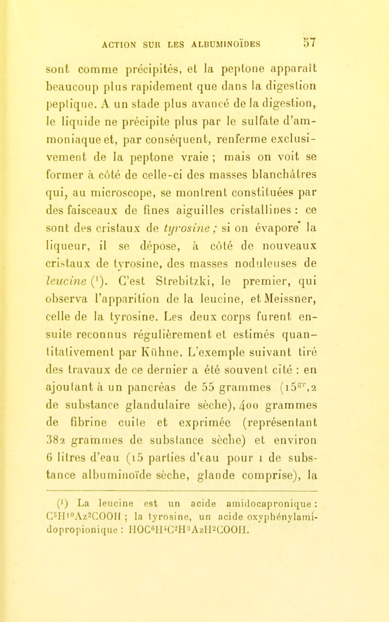 sont comme précipités, et la peplone apparaît beaucoup plus rapidement que dans la digestion peplique. A un stade plus avancé de la digestion, le liquide ne précipite plus par le sulfate d'am- moniaque et, par conséquent, renferme exclusi- vement de la peptone vraie ; mais on voit se former à côté de celle-ci des masses blanchâtres qui, au microscope, se montrent constituées par des faisceaux de fines aiguilles cristallines : ce sont des cristaux de tyrosine ; si on évapore la liqueur, il se dépose, à côté de nouveaux cristaux de tyrosine, des masses noduleuses de leucine ('). C'est Strebitzki, le premier, qui observa l'apparition de la leucine, etMeissner, celle de la tyrosine. Les deux corps furent en- suite reconnus régulièrement et estimés quan- titativement par Kiihne. L'exemple suivant tiré des travaux de ce dernier a été souvent cité : en ajoutant à un pancréas de 55 grammes (i5''',2 de substance glandulaire sèche), ^oo grammes de fibrine cuite et exprimée (représentant 382 grarnmes de substance sèche) et environ 6 litres d'eau (i5 parties d'eau pour i de subs- tance albuminoïde sèche, glande comprise), la (') La leucine est un acide amidocapronique : (^^'H'^Az^COOII ; la tyrosine, un acide oxypliénylami- dopropionique : IJOC'llHJ-iH 'Azir-iCOOIl.