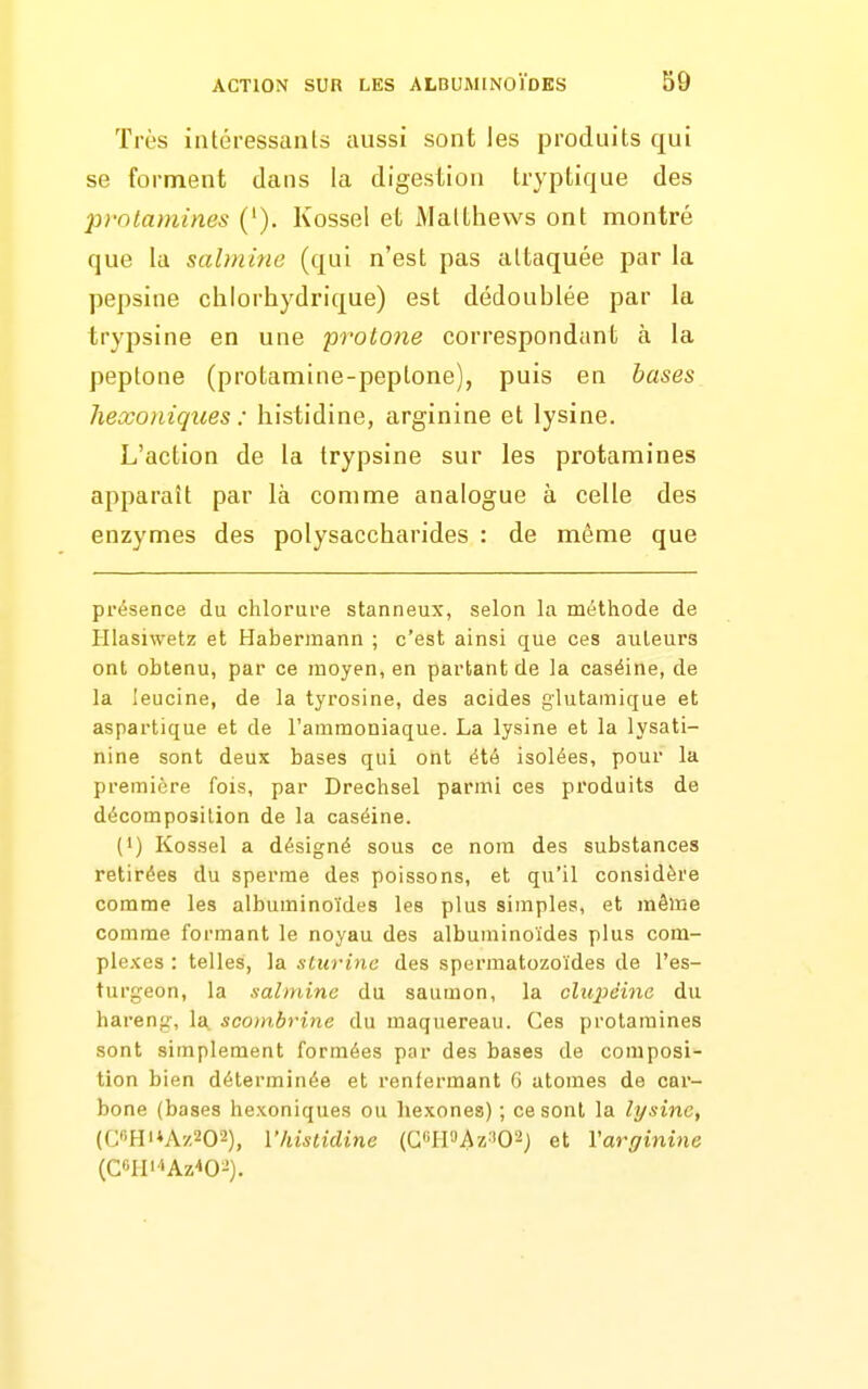 Très intéressants aussi sont les produits qui se forment dans la digestion tryptique des prolaniines ('). Kossel et Malthews ont montré que la salmine (qui n'est pas attaquée par la pepsine clilorhydrique) est dédoublée par la trypsine en une protone correspondant à la peptone (protamine-peptone), puis en bases hexoiiiques : liistidine, arginine et lysine. L'action de la trypsine sur les protamines apparaît par là comme analogue à celle des enzymes des polysaccharides : de même que présence du chlorure stanneux, selon la méthode de Illasiwetz et Habennann ; c'est ainsi que ces auteurs ont obtenu, par ce moyen, en partant de la caséine, de la leucine, de la tyrosine, des acides glutamique et aspartique et de l'ammoniaque. La lysine et la lysati- nine sont deux bases qui ont été isolées, pour la première fois, par Drechsel parmi ces produits de décomposition de la caséine. {•) Kossel a désigné sous ce nom des substances retirées du sperme des poissons, et qu'il considère comme les albuminoïdes les plus simples, et même comme formant le noyau des albuminoïdes plus com- ple.'ces : telles, la slurinc des spermatozoïdes de l'es- turgeon, la salmine du saumon, la clu2)dinc du hareng, la^ scombrine du maquereau. Ces protamines sont simplement formées par des bases de composi- tion bien déterminée et renfermant 6 atomes de car- bone (bases hexoniques ou hexones) ; ce sont la lysine, (CHi*A'/202), Vhistidine (CH'JAz:i02) et Vargînîne (C«H<'iAz40^).