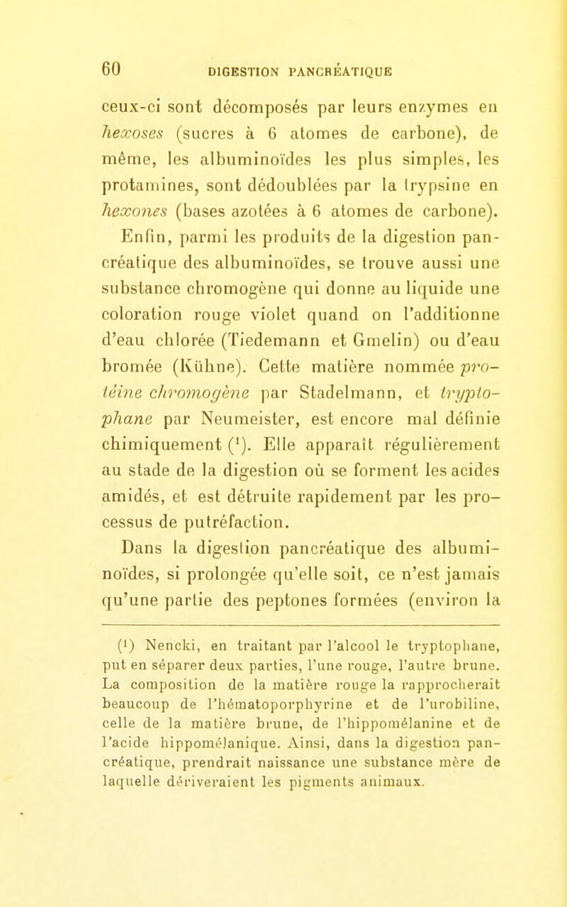 ceux-ci sont décomposés par leurs enzymes en hexoses (sucres à 6 atomes de carbone), de même, les albuminoïdes les plus simples, les protamines, sont dédoublées par la Irypsine en heœones (bases azotées à 6 atomes de carbone). Enfin, parmi les produits de la digestion pan- créatique des albuminoïdes, se trouve aussi une substance chromogène qui donne au liquide une coloration rouge violet quand on l'additionne d'eau chlorée (Tiedemann et Gmelin) ou d'eau bromée (Kiihne). Cette matière nommée pro- téine chromogène par Stadelmann, et tryplo- phane par Neumeister, est encore mal définie chimiquement ('). Elle apparaît régulièrement au stade de la digestion où se forment les acides amidés, et est détruite rapidement par les pro- cessus de putréfaction. Dans la digeslion pancréatique des albumi- noïdes, si prolongée qu'elle soit, ce n'est jamais qu'une partie des peptones formées (environ la (1) Nencki, en traitant par l'alcool le tryptopliane, put en séparer deux parties, l'une rouge, l'autre brune. La composition do la matière rouge la rapprocherait beaucoup de l'hématoporphyrine et de l'urobiline, celle de la matière bruoe, de l'hipponiélanine et de l'acide hippomc'Janique. Ainsi, dans la digestion pan- créatique, prendrait naissance une substance mère de laquelle dt?riveraient les pigments animaux.