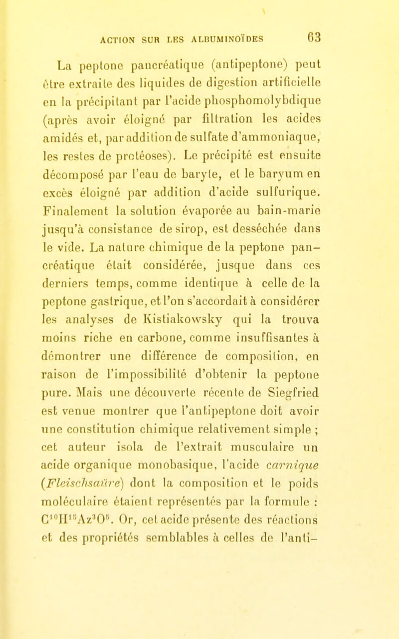 La peptone paiicréalique (antipeptone) peut L'Ire extraile dos liquides de digestion artificielle en la précipitant par l'acide pliosphomolybdique (après avoir éloigné par filtralion les acides amidés et, par addition de sulfate d'ammoniaque, les restes de protéoses). Le précipité est ensuite décomposé par l'eau de baryte, et le baryum en excès éloigné par addition d'acide sulfurique. Finalement la solution évaporée au bain-marie jusqu'à consistance de sirop, est desséchée dans le vide. La nature chimique de la peptone pan- créatique était considérée, jusque dans ces derniers temps, comme identique à celle de la peptone gastrique, et l'on s'accordait à considérer les analyses de Kistiakovvsky qui la trouva moins riche en carbone^ comme insuffisantes à démontrer une difîérence de composition, en raison de l'impossibilité d'obtenir la peptone pure. Mais une découverte récente de Siegfried est venue monlrer que l'antipeptone doit avoir une constitution chimique l'elativement simple ; cet auteur isola de l'extrait musculaire un acide organique monobasique, l'acide carnique (FleiscJisanre) dont la composition et le poids moléculaire étaient représentés par la formule : C'ri''Az'0'''. Or, cet acide présente des réactions et des propriétés semblables à celles de l'anli-