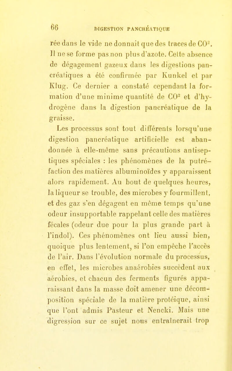 réedans le vide ne donnait que des traces de C0-. Il ne se forme pas non plus d'azote. Cette absence de dégagement gazeux dans les digestions pan- créatiques a été confirmée par Kunkel et par Klug. Ce dernier a constaté cependant la for- mation d'une minime quantité de CO^ et d'hy- drogène dans la digestion pancréatique de la graisse. Les processus sont tout dilTérenls lorsqu'une digestion pancréatique artificielle est aban- donnée à elle-même sans précautions antisep- tiques spéciales : les phénomènes de la putré- faction des matières albuminoïdes y apparaissent alors rapidement. Au bout de quelques heures, la liqueur se trouble, des microbes y fourmillent, et des gaz s'en dégagent en môme temps qu'une odeur insupportable rappelant celle des matières fécales (odeur due pour la plus grande part à l'indol). Ces phénomènes ont lieu aussi bien, quoique plus lentement, si l'on empêche l'accès de l'air. Dans l'évolution normale du processus, en effet, les microbes anaérobies succèdent aux aérobies, et chacun des ferments figurés appa- raissant dans la masse doit amener une décora- position spéciale de la matière protéique, ainsi que l'ont admis Pasteur et Nencki. Mais une digression sur ce sujet nous entraînerait trop