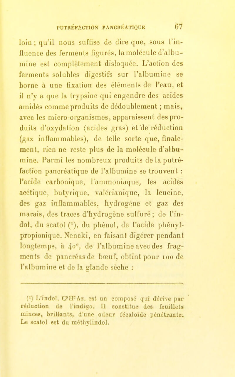 loin ; qu'il nous suffise de dire que, sous l'in- fluence des ferments figurés, la molécule d'albu- mine est complèlement disloquée. L'action des ferments solubles digestifs sur l'albumine se borne à une fixation des éléments de l'eau, et il n'y a que la trypsine qui engendre des acides amidés comme produits de dédoublement ; mais, avec les micro-organismes, apparaissent des pro- duits d'oxydation (acides gras) et'de réduction (gaz inflammables), de telle sorte que, finale- ment, rien ne reste plus de la molécule d'albu- mine. Parmi les nombreux produits de la putré- faction pancréatique de l'albumine se trouvent : l'acide carbonique, l'ammoniaque, les acides acétique, butyrique, vaiérianique, la leucine, des gaz inflammables, hydrogène et gaz des marais, des traces d'hydrogène sulfuré; de l'in- dol, du scatol ('), du phénol, de l'acide phényl- propionique. Nencki, en faisant digérer pendant longtemps, à 40. de l'albumine avec des frag- ments de pancréasdc bœuf, obtint pour 100 de l'albumine et de la glande sèche : (I) L'indol, CH'Az, est tin composé qui dérive par réductioa de l'indigo. Il constitue des feuillets minces, brillants, d'une odeur fécaloïde pénétrante. Le scatol est du métliylindol.