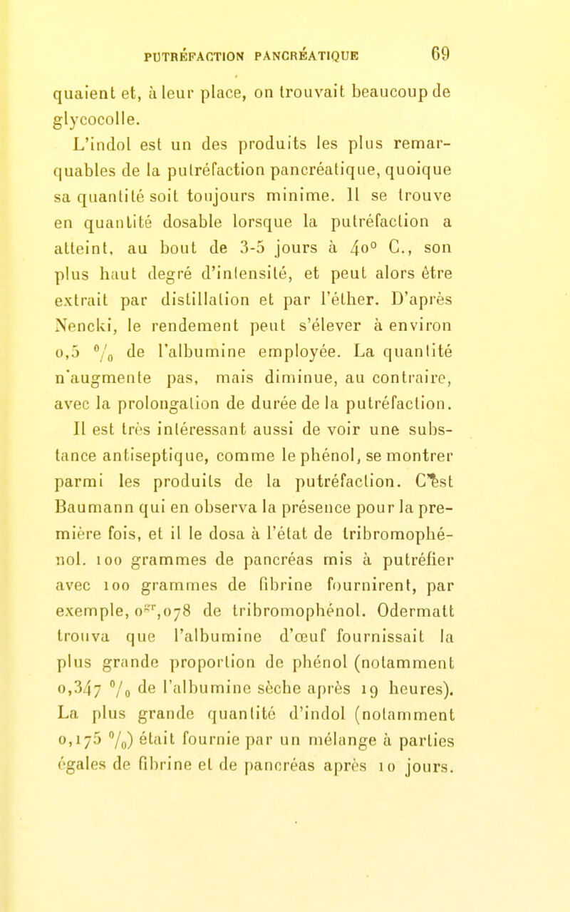 quaient et, à leur place, on trouvait beaucoup de glycocolle. L'indol est un des produits les plus remar- quables de la putréfaction pancréatique, quoique sa quantité soit toujours minime. Il se trouve en quantité dosable lorsque la putréfaction a atteint, au bout de 3-5 jours à 4o° C, son plus haut degré d'inlensité, et peut alors être extrait par distillation et par l'éther. D'après Nenclvi, le rendement peut s'élever à environ 0,5 /o l'albumine employée. La quantité n'augmente pas, mais diminue, au contraire, avec la prolongation de durée de la putréfaction. Il est très intéressant aussi de voir une subs- tance antiseptique, comme le phénol, se montrer parmi les produits de la putréfaction. C^st Baumann qui en observa la présence pour la pre- mière fois, et il le dosa à l'état de Iribromophé- nol. 100 grammes de pancréas mis à putréfier avec 100 grammes de fibrine fournirent, par exemple, o^''',o78 de tribromophénol. Odermatt trouva que l'albumine d'œuf fournissait la plus grande proportion de phénol (notamment 0,347 Vo fis l'albumine sèche après 19 heures). La plus grande quantité d'indol (notamment 0,175 7o) était fournie par un mélange à parties égales de fibrine et de pancréas après 10 jours.