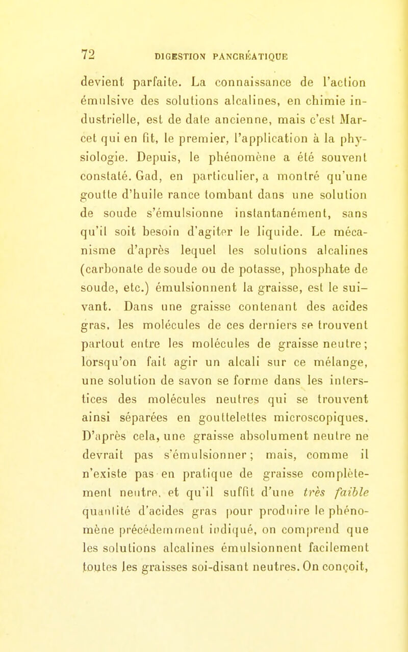 devient parfaile. La connaissance de l'action émiilsive des solutions alcalines, en chimie in- dustrielle, est de date ancienne, mais c'est Mar- cel qui en fit, le premier, l'application à la phy- siologie. Depuis, le phénomène a été souvent constaté. Gad, en particulier, a montré qu'une goutte d'huile rance tombant dans une solution de soude s'émulsionne instantanément, sans qu'il soit besoin d'agiter le liquide. Le méca- nisme d'après lequel les solutions alcalines (carbonate de soude ou de potasse, phosphate de soude, etc.) émulsionnent la graisse, est le sui- vant. Dans une graisse contenant des acides gras, les molécules de ces derniers se trouvent partout entre les molécules de graisse neutre ; lorsqu'on fait agir un alcali sur ce mélange, une solution de savon se forme dans les inters- tices des molécules neutres qui se trouvent ainsi séparées en gouttelettes microscopiques. D'après cela, une graisse absolument neutre ne devrait pas s'émulsionner ; mais, comme il n'existe pas en pratique de graisse complète- ment neutre, et qu'il suffit d'une très faible quantité d'acides gras pour produire le phéno- mène précédemment indi(jué, on comprend que les solutions alcalines émulsionnent facilement toutes les graisses soi-disant neutres. On conçoit,