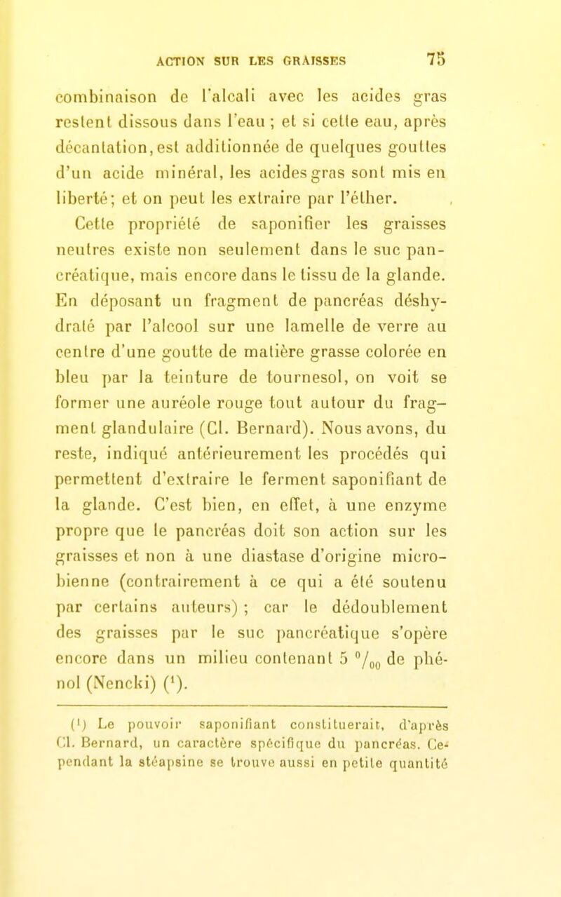 combinaison de l'alcali avec les acides gras reslenl dissous dans l'eau ; et si celle eau, après décantation,est additionnée de quelques gouttes d'un acide minéral, les acides gras sont mis en liberté; et on peut les extraire par l'éther. Cette propriété de saponifier les graisses neutres existe non seulement dans le suc pan- créatique, mais encore dans le tissu de la glande. En déposant un fragment de pancréas déshy- draté par l'alcool sur une lamelle de verre au centre d'une goutte de matière grasse colorée en bleu par la teinture de tournesol, on voit se former une auréole rouge tout autour du frag- ment glandulaire (Cl. Bernard). Nous avons, du reste, indiqué antérieurement les procédés qui permettent d'extraire le ferment saponifiant de la glande. C'est bien, en effet, à une enzyme propre que le pancréas doit son action sur les graisses et non à une diastase d'origine micro- bienne (contrairement à ce qui a été soutenu par certains auteurs) ; car le dédoublement des graisses par le suc i)ancréatique s'opère encore dans un milieu contenant 5 /gQ de phé- nol (Nencki) ('). (I) Le pouvoir saponifiant constituerait, cfaprès C.l. Bernard, un caractùre spf'cifiquo du pancréas. Ce- pendant la stéapsine se trouve aussi en petite quantité