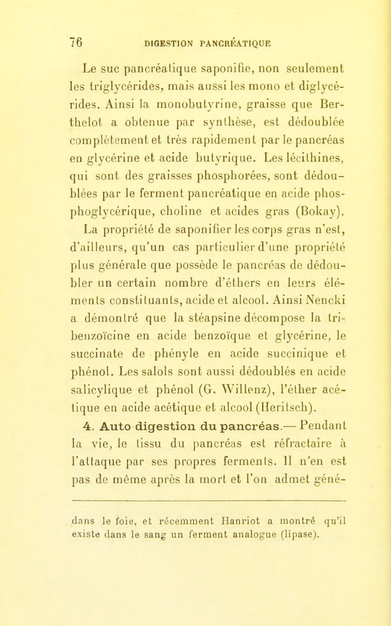 Le SUC pancréatique saponifie, non seulement les triglycérides, mais aussi les mono et diglycé- rides. Ainsi la monobuiyrine, graisse que Ber- thelot a obtenue par synthèse, est dédoublée complètement et très rapidement par le pancréas en glycérine et acide butyrique. Les lécithines, qui sont des graisses phosphorées, sont dédou- blées par le ferment pancréatique en acide phos- phoglycérique, choline et acides gras (Bokay). La propriété de saponifier les corps gras n'est, d'ailleurs, qu'un cas particulier d'une propriété plus générale que possède le pancréas de dédou- bler un certain nombre d'éthers en leurs élé- ments constituants, acide et alcool. Ainsi Nencki a démontré que la stéapsine décompose la Iri- benzoïcine en acide benzoïque et glycérine, le succinate de phényle en acide succinique et phénol. Les salols sont aussi dédoublés en acide salicylique et phénol (G. Willenz), l'étber acé- tique en acide acétique et alcool (lleritsch). 4. Auto digestion du pancréas.— Pendant la vie, le tissu du pancréas est réfractaire à l'attaque par ses propres ferments. 11 n'en est pas de même après la mort et l'on admet géné- dans le foie, et récemment Hanriot a montré qu'il existe dans le sang un ferment analog:ue (lipase).