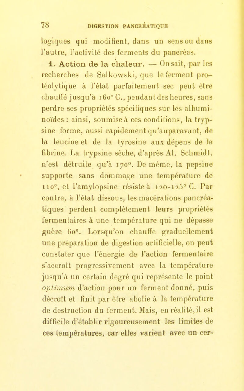 logiques qui modifient, dans un sens ou dans l'autre, l'activité des ferments du pancréas. 1. Action de la chaleur. — On sait, par les recherches de Salkowski, que le ferment pro- téolytique à l'état parfaitement sec peut être chauiïé jusqu'à 160 C, pendant des heures, sans perdre ses propriétés spécifiques sur les albumi- noïdes : ainsi, soumise à ces conditions, la tryp- siae forme, aussi rapidement qu'auparavant, de la leucine et de la tyrosine aux dépens de la fibrine. La Irypsine sèche, d'après AI. Schmidt, n'est détruite qu'à 170°. De même, la pepsine supporte sans dommage une température de 110°, et l'amylopsine résiste à 120-126° C. Par contre, à l'état dissous, les macérations pancréa- tiques perdent complètement leurs propriétés fermentaires à une température qui ne dépasse guère 60°. Lorsqu'on chauffe graduellement une préparation de digestion artificielle, on peut constater que l'énergie de l'action fermentaire s'accroît progressivement avec la température jusqu'à un certain degré qui l'eprésente le point optimum d'action pour un ferment donné, puis décroît et finit par être abolie à la température de destruction du ferment. Mais, en réalité, il est difficile d'établir rigoureusement les limites de ces températures, car elles varient avec un cer-