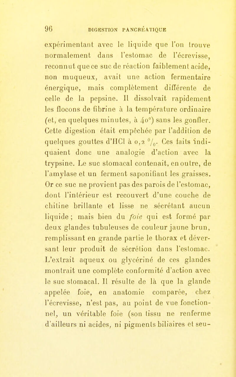 expérimentant avec le liquide que l'on trouve normalement dans l'estomac de l'écrevisse, reconnut quece suc de réaction faiblement acide, non muqueux, avait une action fermentaire énergique, mais complètement difîérenle de celle de la pepsine. Il dissolvait rapidement les flocons de fibrine à la température ordinaire (et, en quelques minutes, à 40°) sans les gonfler. Cette digestion élait empêchée par l'addilion de quelques gouttes d'IICI à 0,2 /p. Ces faits indi- quaient donc une analogie d'action avec la trypsine. Le suc stomacal contenait, en ou Ire, de l'amylase et un ferment saponifiant les graisses. Or ce suc ne provient pas des parois de l'estomac, dont l'intérieur est recouvert d'une couche de chitine brillante et lisse ne sécrétant aucun liquide ; mais bien du foie qui est formé par deux glandes tubuleuses de couleur jaune brun, remplissant en grande partie le thorax et déver- sant leur produit de sécrétion dans l'eslomac. L'extrait aqueux ou glycérine de ces glandes montrait une complète conformité d'action avec le suc stomacal. Il résulte de là que la glande appelée foie, en anatomie comparée, chez l'écrevisse, n'est pas, au point de vue fonction- nel, un véritable foie (son lissu ne renferme d'ailleurs ni acides, ni pigments biliaires et seu-