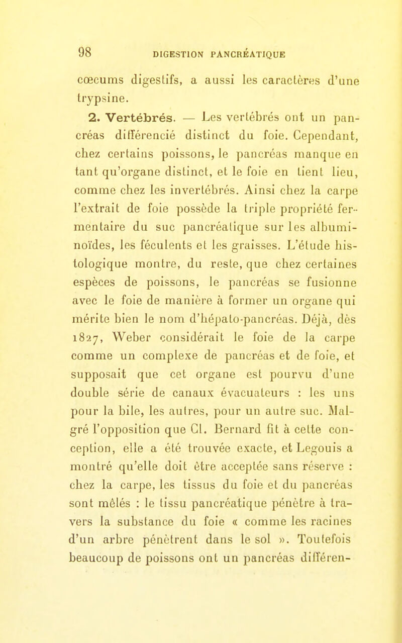 cœcums digeslifs, a aussi les caractères d'une trypsine. 2. Vertébrés. — Les vertébrés ont un pan- créas ditîérencié distinct du foie. Cependant, chez certains poissons, le pancréas manque en tant qu'organe distinct, et le foie en tient lieu, comme chez les invertébrés. Ainsi chez la carpe l'extrait de foie possède la triple propriété fer- mentaire du suc pancréatique sur les albumi- noïdes, les féculents et les graisses. L'étude his- tologique montre, du reste, que chez certaines espèces de poissons, le pancréas se fusionne avec le foie de manière à former un organe qui mérite bien le nom d'hépalo-pancréas. Déjà, dès 1827, Weber considérait le foie de la carpe comme un complexe de pancréas et de foie, et supposait que cet organe est pourvu d'une double série de canaux évacuateurs : les uns pour la bile, les autres, pour un autre suc. Mal- gré l'opposition que Cl. Bernard fit à cette con- ception, elle a été trouvée exacte, et Legouis a montré qu'elle doit être acceptée sans réserve : chez la carpe, les tissus du foie et du pancréas sont mêlés : le tissu pancréatique pénètre à tra- vers la substance du foie « comme les racines d'un arbre pénètrent dans le sol ». Toutefois beaucoup de poissons ont un pancréas dilTéren-