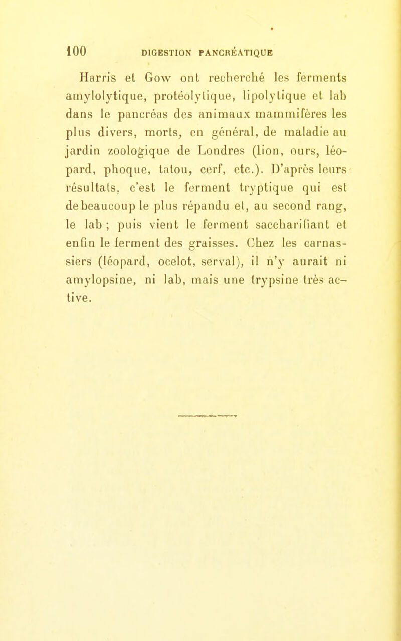 Harris el Gow ont recherché les ferments amylolytique, protéolylique, lipolylique et hib dans le pancréas des animaax mammifères les plus divers, morls, en général, de maladie au jardin zoologique de Londres (lion, ours, léo- pard, phoque, tatou, cerf, etc.). D'après leurs résultats, c'est le ferment tryptique qui est de beaucoup le plus répandu el, au second rang, le lab ; puis vient le ferment saccharifianl et enfin le ierment des graisses. Chez les carnas- siers (léopard, ocelot, serval), il n'y aurait ni amylopsine, ni lab, mais une trypsine très ac- tive.