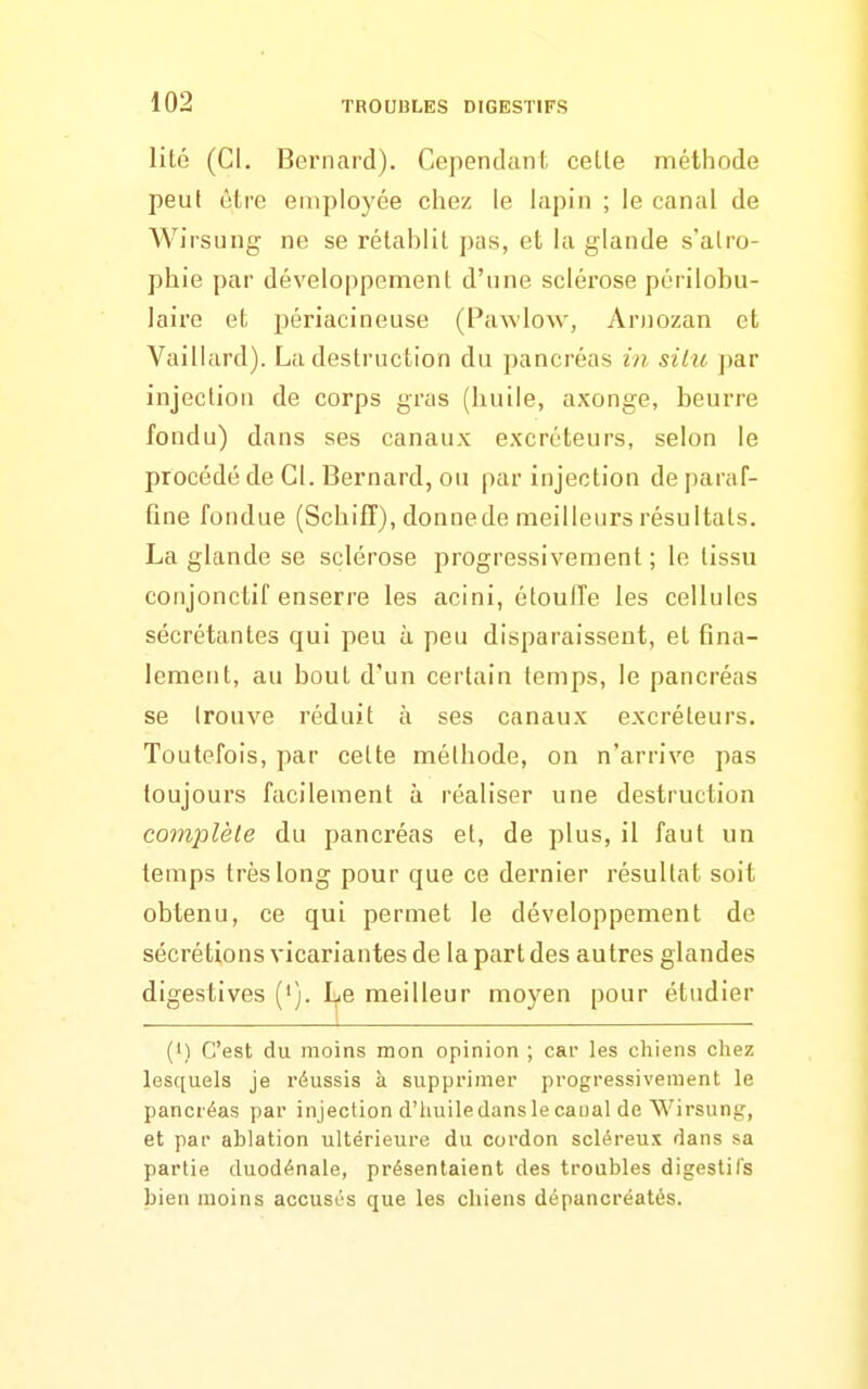 lité (CI. Bernard). Cependant, celte méthode peut être employée chez le lapin ; le canal de Wirsung ne se rétablit pas, et la glande s'atro- phie par développement d'une sclérose périlobu- laire et; périacineuse (Pawlow, Aruozan et Vaillard). La destruction du pancréas in silu par injection de corps gras (huile, axonge, beurre fondu) dans ses canaux excréteurs, selon le procédé de Cl. Bernard, ou par injection de paraf- fine fondue (Schiff), donne de meilleurs résultats. La glande se sclérose progressivement ; le tissu conjonctif enserre les acini, étouffe les cellules sécrétantes qui peu à peu disparaissent, et fina- lement, au bout d'un certain temps, le pancréas se trouve réduit à ses canaux excréteurs. Toutefois, par cette méthode, on n'arrive pas toujours facilement à réaliser une destruction complète du pancréas et, de plus, il faut un temps très long pour que ce dernier résultat soit obtenu, ce qui permet le développement de sécrétions vicariantes de la part des autres glandes digestives ('). I^e meilleur moyen pour étudier (M C'est du moins mon opinion ; car les chiens cliez lesquels je réussis à supprimer progressivement le pancréas par injection d'huile dans le caual de Wirsung, et par ablation ultérieure du cordon scléreux dans sa partie duodénale, présentaient des troubles digestifs bien moins accusés que les chiens dépancréatés.