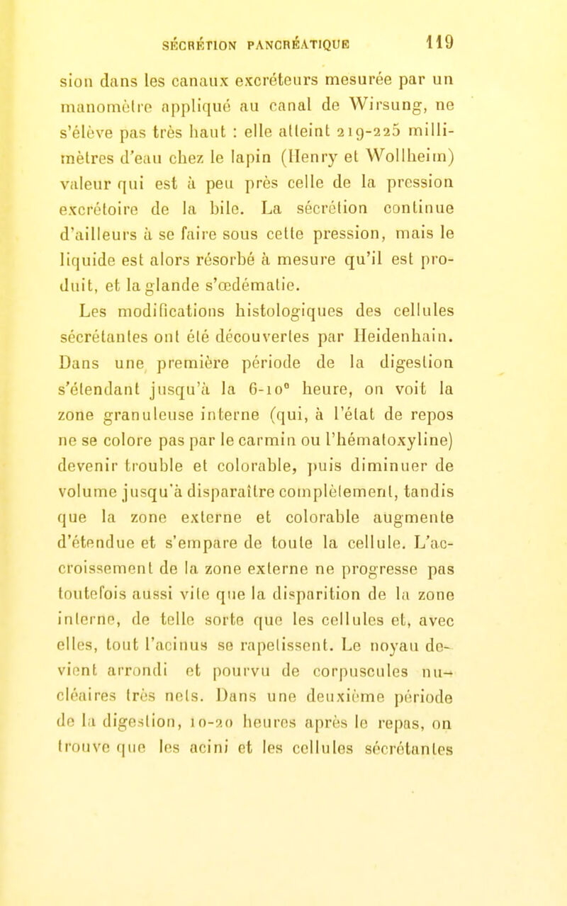 sion dans les canaux excréteurs mesurée par un manomètre appliqué au canal de Wirsung, ne s'élève pas très haut : elle atteint 219-225 milli- mètres d'eau chez le lapin (Henry et WoUheim) valeur qui est à peu près celle de la pression excrétoire de la hile. La sécrétion continue d'ailleurs à se faire sous cette pression, mais le liquide est alors résorhé à mesure qu'il est pro- duit, et la glande s'œdématie. Les modifications histologiques des cellules sécrétantes ont été découvertes par Heidenhain. Dans une première période de la digestion s'étendant jusqu'à la 6-10 heure, on voit la zone granuleuse inl;erne (qui, à l'état de repos ne se colore pas par le carmin ou l'hématoxyline) devenir trouble et colorable, ])uis diminuer de volume jusqu'à disparaître complètement, tandis que la zone externe et colorable augmente d'étendue et s'empare de toute la cellule. L'ac- croissement de la zone externe ne progresse pas toutefois aussi vile que la disparition de la zone interne, de telle sorte que les cellules et, avec elles, tout l'acinus se rapetissent. Le noyau de- vient arrondi et pourvu de corpuscules nu- cléaires très nols. Dans une deuxième période de la digestion, 10-20 heures après le repas, on trouve (|iie les acini et les cellules sécrétantes