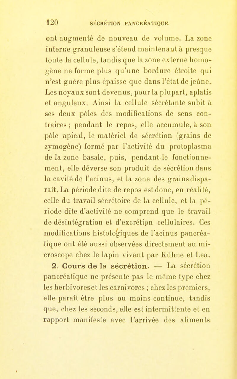 ont augmenté de nouveau de volume. La zone interne granuleuse s'étend maintenant à presque toute la cellule, tandis que la zone externe homo- gène ne forme plus qu'une bordure étroite qui n'est guère plus épaisse que dans l'état de jeûne. Les noyaux sont devenus, pour la plupart, aplatis et anguleux. Ainsi la cellule sécrétante subit à ses deux pôles des modifications de sens con- traires ; pendant le repos, elle accumule, à son pôle apical, le matériel de sécrétion (grains de zymogène) formé par l'activité du protoplasma de la zone basale, puis, pendant le fonctionne- ment, elle déverse son produit de sécrétion dans la cavité de l'acinus, et la zone des grains dispa- raît. La période dite de repos est donc, en réalité, celle du travail sécréloire de la cellule, et la pé- riode dite d'aclivilé ne comprend que le travail de désintégration et d'excrétipn cellulaires. Ces modifications histologiques de l'acinus pancréa- tique ont été aussi observées directement au mi- croscope chez le lapin vivant par Kûhne et Lea. 2. Cours de la sécrétion. — La sécrétion pancréatique ne présente pas le même type chez les herbivores et les carnivores ; chez les premiers, elle paraît être plus ou moins continue, tandis que, chez les seconds, elle est intermittente et en rapport manifeste avec l'arrivée des aliments