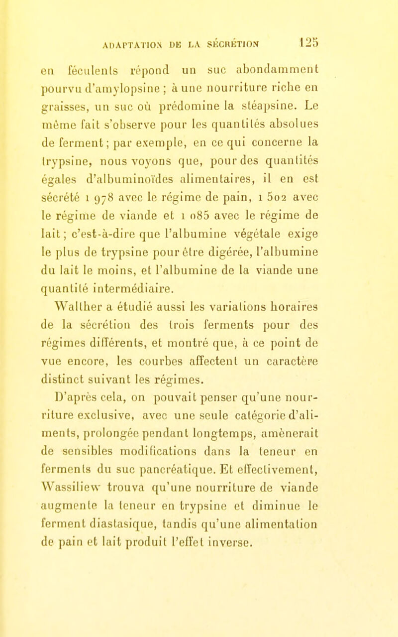 en féculenls répoiul un suc abonclaniment pourvu d'umylopsine ; à une nourriture riche en graisses, un suc où prédomine la sléapsine. Le même fait s'observe pour les quantités absolues de ferment; par exemple, en ce qui concerne la Irypsine, nous voyons que, pour des quantités égales d'albuminoïdes alimentaires, il en est sécrété i 978 avec le régime de pain, 1 5o2 avec le régime de viande et 1 o85 avec le régime de lait ; c'est-à-dire que l'albumine végétale exige le plus de trypsine pour être digérée, l'albumine du lait le moins, et l'albumine de la viande une quantité intermédiaire. Waltber a étudié aussi les variations horaires de la sécrétion des trois ferments pour des régimes différents, et montré que, à ce point de vue encore, les courbes afîectent un caractère distinct suivant les régimes. D'après cela, on pouvait penser qu'une nour- riture exclusive, avec une seule catégorie d'ali- ments, prolongée pendant longtemps, amènerait de sensibles modifications dans la teneur en ferments du suc pancréatique. Et elîectivement, Wassiliew trouva qu'une nourriture de viande augmente la teneur en trypsine et diminue le ferment diastasique, tandis qu'une alimentation de pain et lait produit l'ellet inverse.