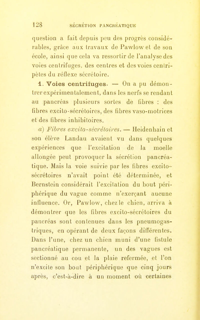 question a fait depuis peu des progrès considé- rables, grâce aux travaux de Pawlow et de son école, ainsi que cela va ressortir de l'analyse des voies centrifuges, des centres et des voies cenlri- pètes du réflexe sécrétoire. 1. Voies centrifuges. — On a pu démon- trerexpérimentalement, dans les nerfs se rendant au pancréas plusieurs sortes de fibres : des fibres excito-sécrétoires, des fibres vaso-motrices et des fibres inhibitoires. a) Fibres excito-sécréloires. — Heidenhain et son élève Landau avaient vu dans quelques expériences que l'excitation de la moelle allongée peut provoquer la sécrétion pancréa- tique. Mais la voie suivie par les fibres excito- sécrétoires n'avait point été déterminée, et Bernstein considérait l'excitation du bout péri- phérique du vague comme n'exerçant aucune influence. Or, Pawlow, chez le chien, arriva à démontrer que les fibres excito-sécrétoires du pancréas sont contenues dans les pneumogas- triques, en opérant de deux façons dilîérentes. Dans l'une, chez un chien muni d'une fistule pancréatique permanente, un des vagues est sectionné au cou et la plaie refermée, et l'on n'excite son bout périphérique que cinq jours après, c'est-à-dire à un moment où certaines