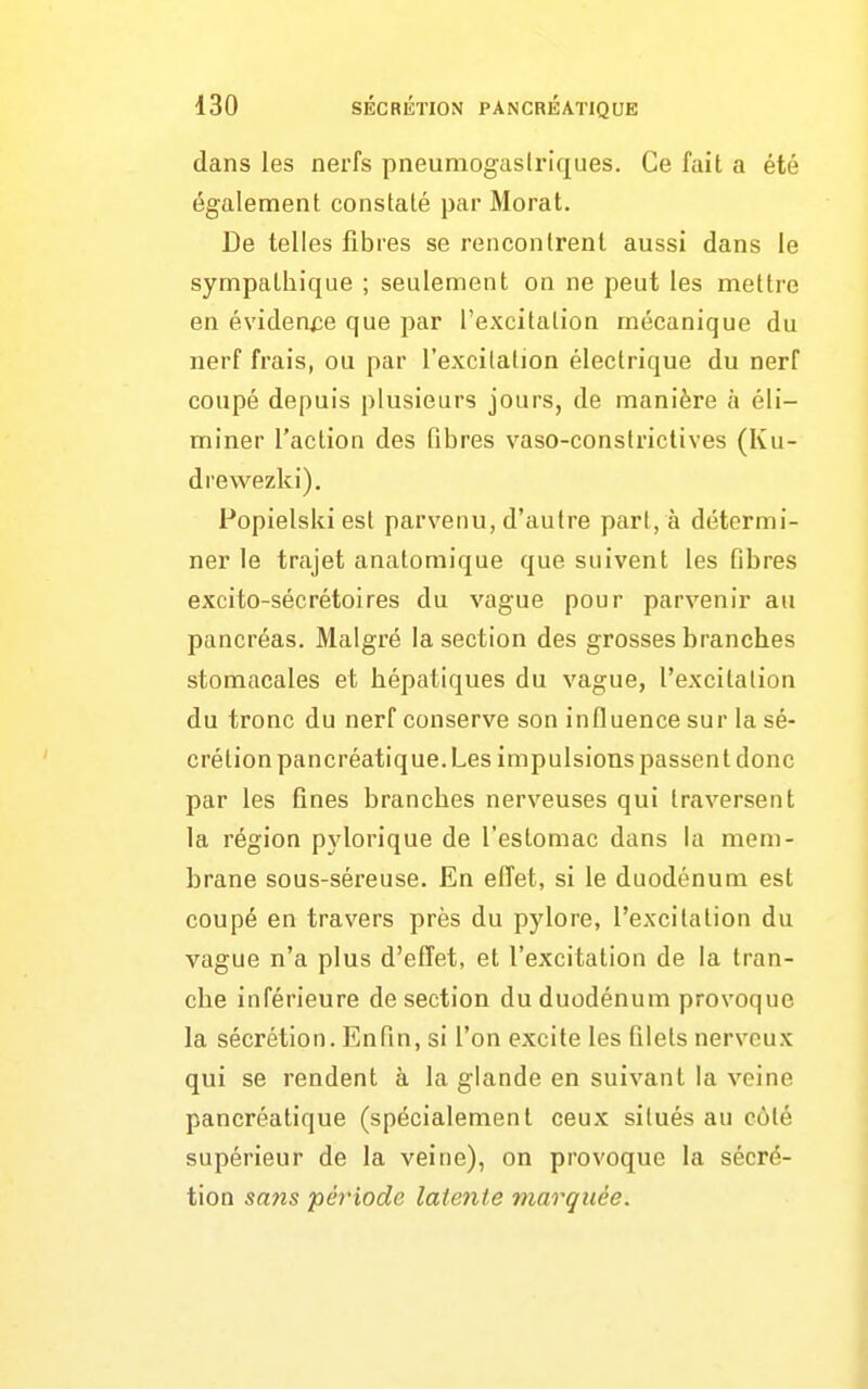 dans les nerfs pneumogasiriques. Ce fait a été également constaté par Morat. De telles fibres se rencontrent aussi dans le sympathique ; seulement on ne peut les mettre en évidence que par l'excitation mécanique du nerf frais, ou par l'excitation électrique du nerf coupé depuis plusieurs jours, de manière à éli- miner l'action des fibres vaso-constrictives (Ku- drewezki). Popielski est parvenu, d'autre part, à détermi- ner le trajet anatomique que suivent les fibres excito-sécrétoires du vague pour parvenir au pancréas. Malgré la section des grosses branches stomacales et hépatiques du vague, l'excitation du tronc du nerf conserve son influence sur la sé- crétion pancréatique. Les impulsions passent donc par les fines branches nerveuses qui traversent la région pylorique de l'estomac dans la mem- brane sous-séreuse. En effet, si le duodénum est coupé en travers près du pylore, l'excitation du vague n'a plus d'effet, et l'excitation de la tran- che inférieure de section du duodénum provoque la sécrétion. Enfin, si l'on excite les filets nerveux qui se rendent à la glande en suivant la veine pancréatique (spécialement ceux situés au côté supérieur de la veine), on provoque la sécré- tion sans période latente marquée.