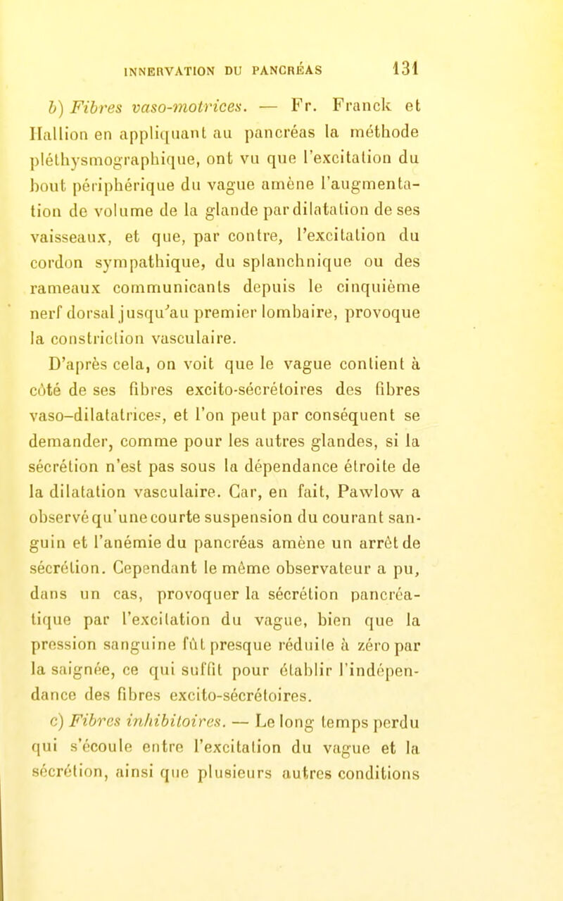 b) Fibres vaso-motrices. — Fr. Franck et Ilallion en appliquant au pancréas la méthode pléthysmographique, ont vu que l'excitation du bout périphérique du vague amène l'augmenta- tion de volume de la glande par dilatation de ses vaisseaux, et que, par contre, l'excitation du cordon sympathique, du splanchnique ou des rameaux communicants depuis le cinquième nerf dorsal jusqu''au premier lombaire, provoque la constriclion vasculaire. D'après cela, on voit que le vague contient à cùté de ses fibres exeito-sécrétoires des fibres vaso-dilatatrices, et l'on peut par conséquent se demander, comme pour les autres glandes, si la sécrétion n'est pas sous la dépendance étroite de la dilatation vasculaire. Car, en fait, Pawlow a observé qu'une courte suspension du courant san- guin et l'anémie du pancréas amène un arrêt de sécrétion. Cependant le même observateur a pu, dans un cas, provoquer la sécrétion pancréa- tique par l'excitation du vague, bien que la pression sanguine fût presque réduite à zéro par la saignée, ce qui suffit pour établir l'indépen- dance des fibres excito-sécrétoires. c) Fibres inhibiloires. — Le long temps perdu qui s'écoule entre l'excitation du vague et la sécrétion, ainsi que plusieurs autres conditions