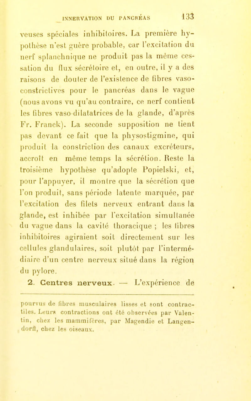 veuses spéciales inhibitoires. La première hy- pothèse n'est guère probable, car l'excitation du nerf sphinchnique ne produit pas la même ces- sation du (lux sécréloire et, en outre, il y a des raisons de douter de l'existence de fibres vaso- constrictives pour le pancréas dans le vague (nous avons vu qu'au contraire, ce nerf contient les fibres vaso-dilatatrices de la glande, d'après Fr. Franck). La seconde supposition ne tient pas devant ce fait que la physostigmine, qui produit la constriclion des canaux excréteurs, accroît en même temps la sécrétion. Reste la troisième hypothèse qu'adopte Popielski, et, pour l'appuyer, il montre que la sécrétion que l'on produit, sans période latente marquée, par l'excitation des filets nerveux entrant dans la glande, est inhibée par l'excitation simullanée du vague dans la cavité thoracique ; les libres inhibitoires agiraient soit directement sur les cellules glandulaires, soit plutôt par l'intermé- diaire d'un centre nerveux situé dans la région du pylore. 2. Centres nerveux. — L'expérience de pourvus de libres musculaires lisses et sont contrac- tiles. LtiMv» contractions ont été observées par Valen- tin, chez les mammiCcres, par Mafjendic et Langen- dorft, chez les oiseaux.