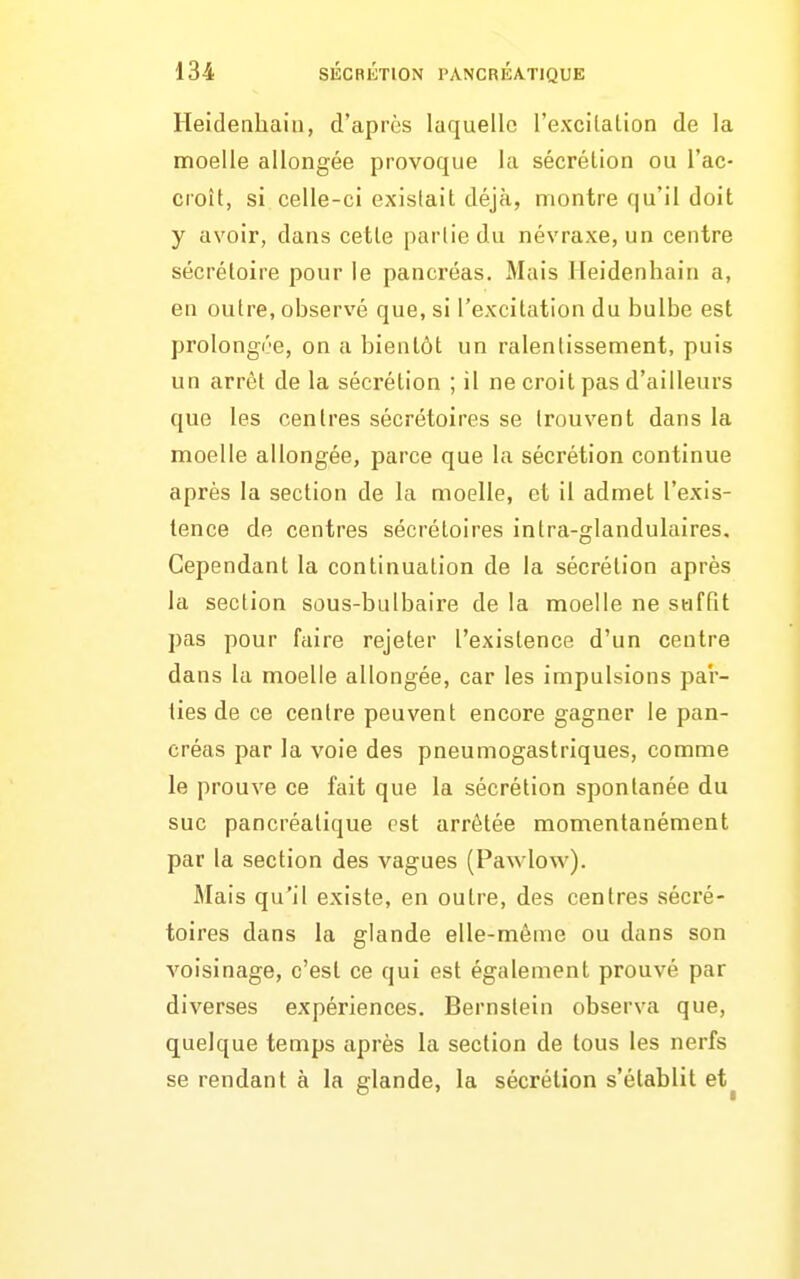 Heidenhaiii, d'après laquelle l'excilalion de la moelle allongée provoque la sécrétion ou l'ac- croît, si celle-ci existait déjà, montre qu'il doit y avoir, dans cette partie du névraxe, un centre sécrétoire pour le pancréas. Mais Heidenhain a, en outre, observé que, si l'excitation du bulbe est prolongre, on a bientôt un ralentissement, puis un arrêt de la sécrétion ; il ne croit pas d'ailleurs que les centres sécrétoires se trouvent dans la moelle allongée, parce que la sécrétion continue après la section de la moelle, et il admet l'exis- tence de centres sécrétoires intra-glandulaires. Cependant la continuation de la sécrétion après la section sous-bulbaire de la moelle ne suffit pas pour faire rejeter l'existence d'un centre dans la moelle allongée, car les impulsions pa'r- ties de ce centre peuvent encore gagner le pan- créas par la voie des pneumogastriques, comme le prouve ce fait que la sécrétion spontanée du suc pancréatique est arrêtée momentanément par la section des vagues (Pawlow). Mais qu'il existe, en outre, des centres sécré- toires dans la glande elle-même ou dans son voisinage, c'est ce qui est également prouvé par diverses expériences. Bernstein observa que, quelque temps après la section de tous les nerfs se rendant à la glande, la sécrétion s'établit et^