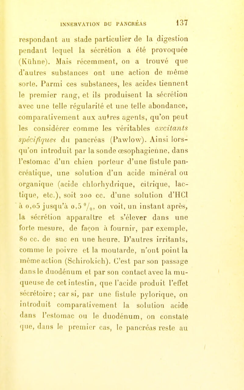 respondant au stade particulier de la digestion pendant lequel la sécrétion a été provoquée (Kuhne). iMais récemment, on a trouvé que d'autres substances ont une action de même sorte. Parmi ces substances, les acides tiennent le premier rang, et ils produisent la sécrétion avec une telle régularité et une telle abondance, comparativement aux autres agents, qu'on peut les considérer comme les véritables excitants spéeifir/ue>i du pancréas (Fawlow). Ainsi lors- qu'on introduit par la sonde œsophagienne, dans l'estomac d'un chien porteur d'une fistule pan- créatique, une solution d'un acide minéral ou organique (acide chlorhydrique, citrique, lac- tique, etc.), soit 200 ce. d'une solution d'IICl à o,n5 jusqu'à o,5 on voit, un instant après, la sécrétion apparaître et s'élever dans une forte mesure, de façon à fournir, par exemple, 80 ce. de suc en une heure. D'autres irritants, comme le poivre et la moutarde, n'ont point la même action (Schirokich). C'est par son passage dans le duodénum et par son contact avec la mu- queuse de cet intestin, que l'acide produit l'etTet sécrétoire; car si, par une fistule pylorique, on introduit comparativement la solution acide dans l'estomac ou le duodénum, on constate que, dans le premier cas, le pancréas reste au