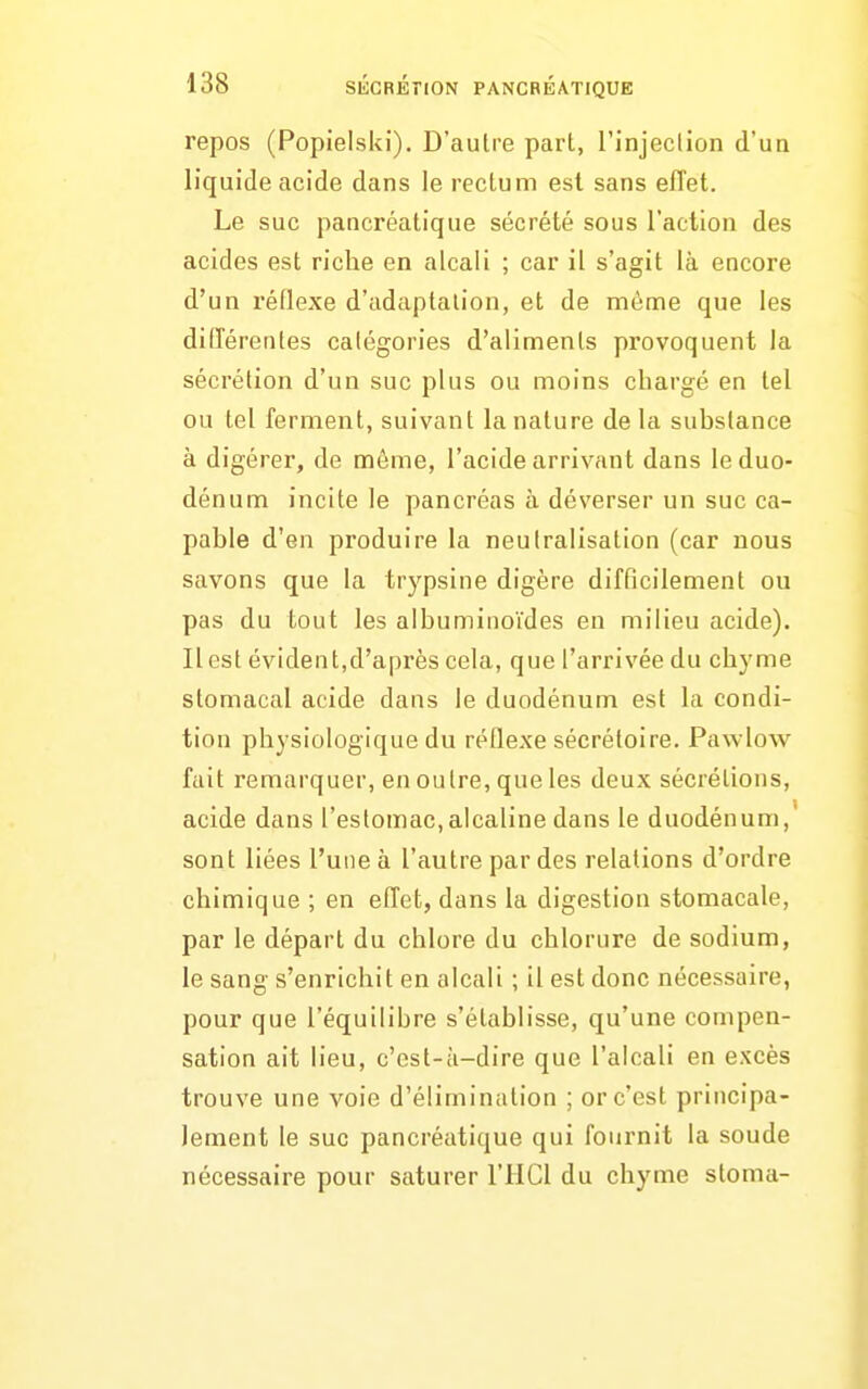 repos (Popielski). D'autre part, l'injecllon d'un liquide acide dans le rectum est sans eiïet. Le suc pancréatique sécrété sous l'action des acides est riche en alcali ; car il s'agit là encore d'un réflexe d'adaptation, et de même que les différentes catégories d'aliments provoquent la sécrétion d'un suc plus ou moins chargé en tel ou tel ferment, suivant la nature de la substance à digérer, de même, l'acide arrivant dans le duo- dénum incite le pancréas à déverser un suc ca- pable d'en produire la neutralisation (car nous savons que la trypsine digère difficilement ou pas du tout les albuminoïdes en milieu acide). Il est évident,d'après cela, que l'arrivée du chyme stomacal acide dans le duodénum est la condi- tion physiologique du réflexe sécrétoire. Pawlow fait remarquer, en outre, que les deux sécrétions, acide dans l'estomac, alcaline dans le duodénum,' sont liées l'une à l'autre par des relations d'ordre chimique ; en effet, dans la digestion stomacale, par le départ du chlore du chlorure de sodium, le sang s'enrichit en alcali ; il est donc nécessaire, pour que l'équilibre s'établisse, qu'une compen- sation ait lieu, c'est-à-dire que l'alcali en excès trouve une voie d'élimination ; or c'est principa- lement le suc pancréatique qui fournit la soude nécessaire pour saturer l'HCl du chyme stoma-