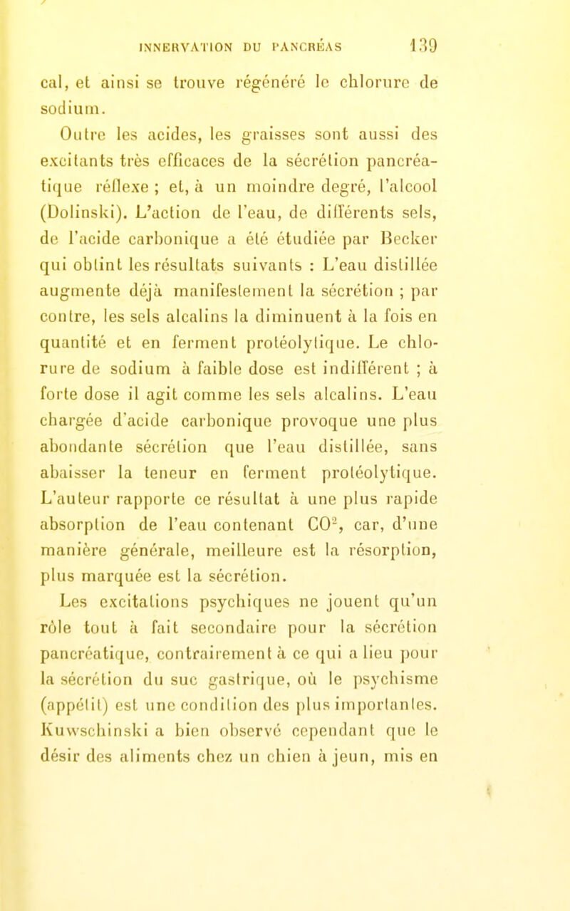 cal, et ainsi se trouve régénéré le chlorure de sodium. Outre les acides, les graisses sont aussi des excitants très efficaces de la sécrétion pancréa- tique réflexe ; et, à un moindre degré, l'alcool (Dolinski). L'action de l'eau, de did'érents sels, de l'acide carbonique a été étudiée par Becker qui obtint les résultats suivants : L'eau distillée augmente déjà manifestement la sécrétion ; par contre, les sels alcalins la diminuent à la fois en quantité et en ferment protéolylique. Le chlo- rure de sodium à faible dose est indilîérent ; à forte dose il agit comme les sels alcalins. L'eau chargée d'acide carbonique provoque une plus abondante sécrétion que l'eau distillée, sans abaisser la teneur en ferment proiéolytique. L'auteur rapporte ce résultat à une plus rapide absorption de l'eau contenant CO-, car, d'une manière générale, meilleure est la résorption, plus marquée est la sécrétion. Les excitations psychiques ne jouent qu'un rôle tout à fait secondaire pour la sécrétion pancréatique, contrairement à ce qui a lieu j)our la sécrétion du suc gastrique, où le psychisme (appélil) est une condition des |)lus imporlanles. Kuwschinski a bien observé cependant que le désir des aliments chez un chien à jeun, mis en