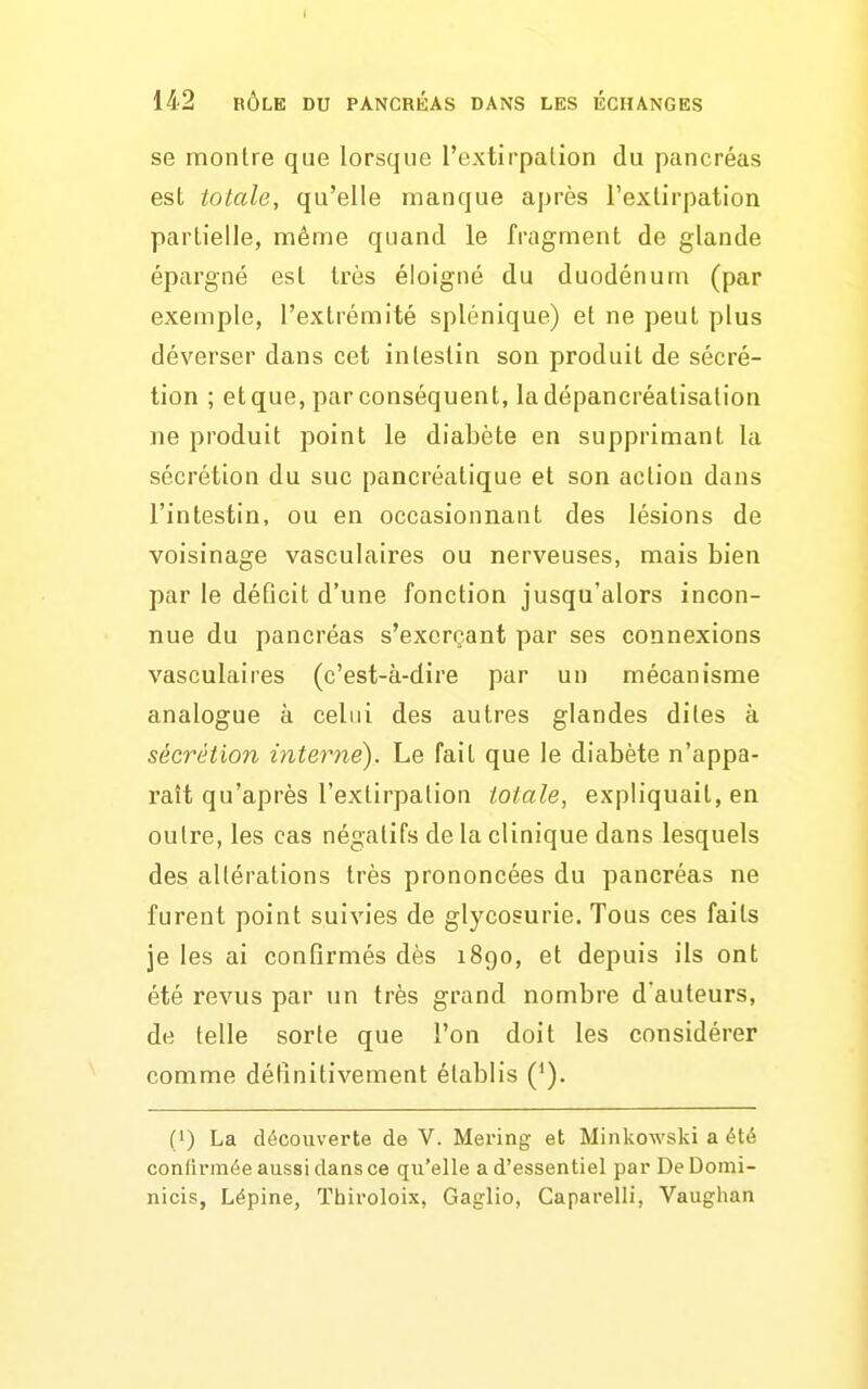 I 142 RÔLE DU PANCRÉAS DANS LES ECHANGES se montre que lorsque l'extirpalion du pancréas est totale, qu'elle manque après l'extirpation partielle, même quand le fragment de glande épargné est très éloigné du duodénum (par exemple, l'extrémité splénique) et ne peut plus déverser dans cet intestin son produit de sécré- tion ; et que, par conséquent, la dépancréatisation ne produit point le diabète en supprimant la sécrétion du suc pancréatique et son action dans l'intestin, ou en occasionnant des lésions de voisinage vasculaires ou nerveuses, mais bien par le déficit d'une fonction jusqu'alors incon- nue du pancréas s'excrrant par ses connexions vasculaires (c'est-à-dire par un mécanisme analogue à celui des autres glandes dites à sécrétion interné). Le fait que le diabète n'appa- raît qu'après l'extirpation totale, expliquait, en outre, les cas négatifs de la clinique dans lesquels des altérations très prononcées du pancréas ne furent point suivies de glycosurie. Tous ces faits je les ai confirmés dès 1890, et depuis ils ont été revus par un très grand nombre d'auteurs, de telle sorte que l'on doit les considérer comme définitivement établis (*). (1) La découverte de V. Mering et Minkowski a été confirmée aussi dans ce qu'elle a d'essentiel par De Domi- nicis, Lépine, Thiroloix, Gaglio, Gaparelli, Vaughan