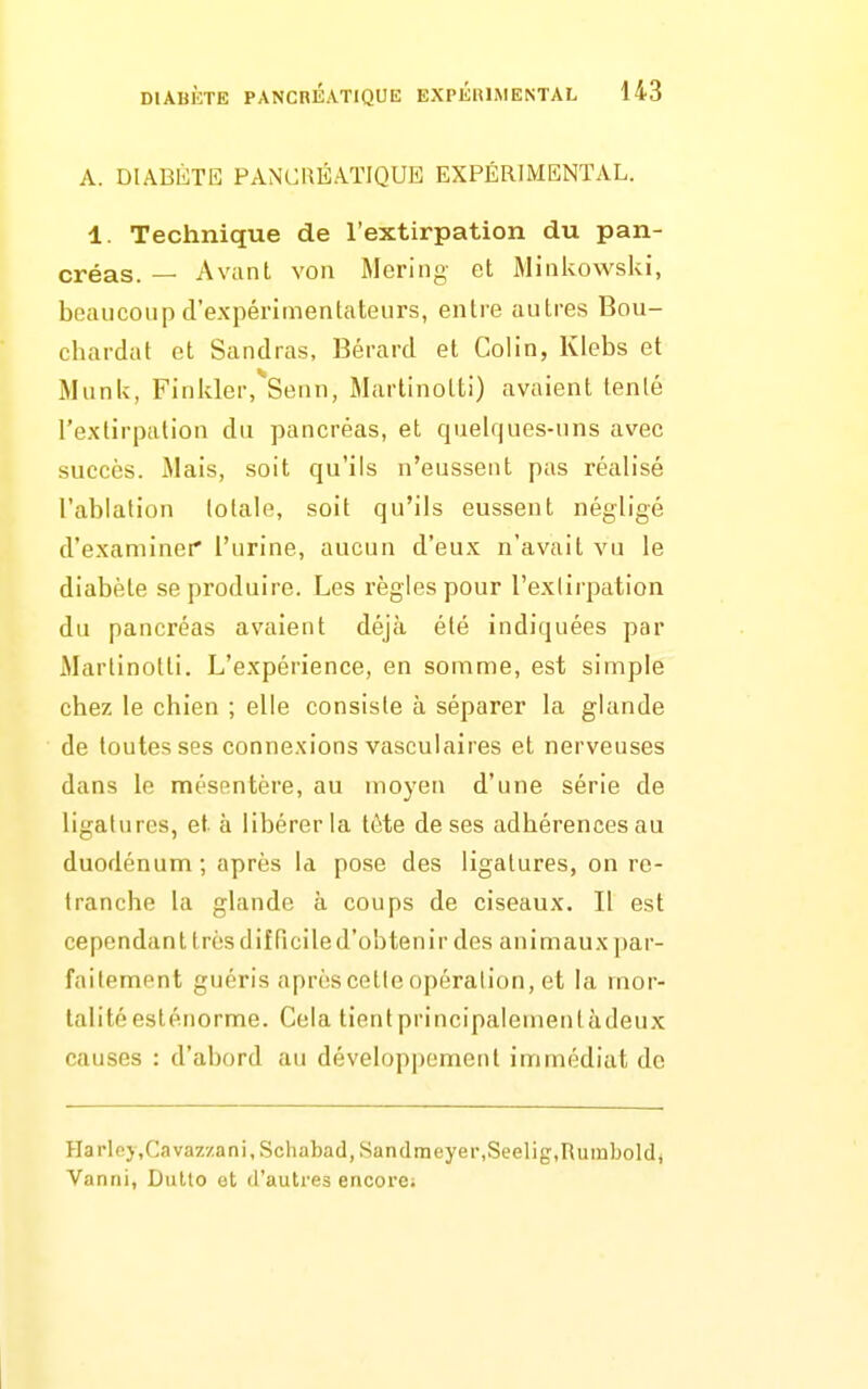 A. DIABÈTE PANCRÉATIQUE EXPÉRIMENTAL. 1. Technique de l'extirpation du pan- créas. — Avant You Meriiig et MiiiUowski, beaucoup d'expérimentateurs, entre autres Bou- chardat et Sandras, Bérard et Colin, Klebs et Munk, Finlder, Senn, Martinotti) avaient lenle l'extirpation du pancréas, et quelques-uns avec succès. Mais, soit qu'ils n'eussent pas réalisé l'ablation totale, soit qu'ils eussent négligé d'examinet* l'urine, aucun d'eux n'avait vu le diabète se produire. Les règles pour l'exlirpation du pancréas avaient déjà été indiquées par Martinotti. L'expérience, en somme, est simple chez le chien ; elle consiste à séparer la glande de toutes ses connexions vasculaires et nerveuses dans le mésentère, au moyen d'une série de ligatures, et à libérer la tète de ses adhérences au duodénum ; après la pose des ligatures, on re- tranche la glande à coups de ciseaux. Il est cependant très difficile d'obtenir des animaux par- faitement guéris après cette opération, et la mor- talité esténorme. Cela tientprincipalementàdeux causes : d'abord au développement immédiat de Hai'lpj,Cava7,/ani,Scliabacl, Sandraeyer,Seelig,Ruinboldj Vanni, Dulto ot d'autres encore;