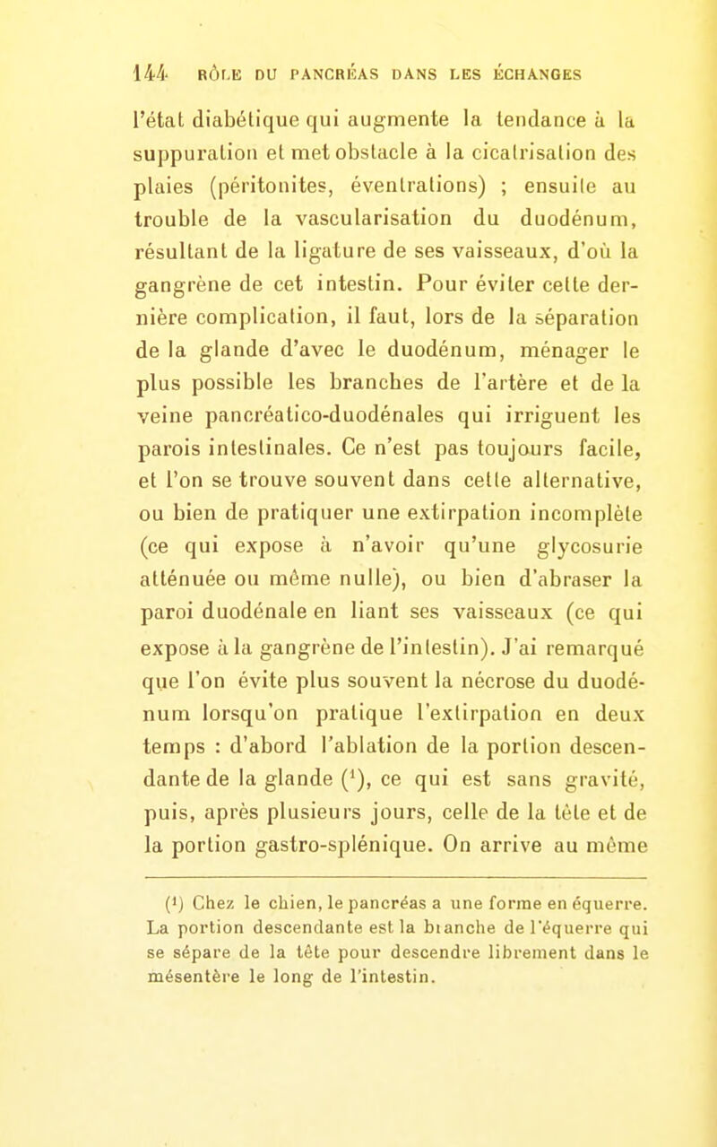 l'état diabétique qui augmente la tendance à la suppui'ation et met obstacle à la cicatrisation des plaies (péritonites, éventrations) ; ensuite au trouble de la vascularisation du duodénum, résultant de la ligature de ses vaisseaux, d'où la gangrène de cet intestin. Pour éviter cette der- nière complication, il faut, lors de la séparation de la glande d'avec le duodénum, ménager le plus possible les branches de l'artère et de la veine pancréatico-duodénales qui irriguent les parois intestinales. Ce n'est pas toujours facile, et l'on se trouve souvent dans cette alternative, ou bien de pratiquer une extirpation incomplète (ce qui expose à n'avoir qu'une glycosurie atténuée ou môme nulle), ou bien d'abraser la paroi duodénale en liant ses vaisseaux (ce qui expose à la gangrène de l'intestin). J'ai remarqué que l'on évite plus souvent la nécrose du duodé- num lorsqu'on pratique l'extirpation en deux temps : d'abord l'ablation de la portion descen- dante de la glande ('), ce qui est sans gravité, puis, après plusieurs jours, celle de la tète et de la portion gastro-splénique. On arrive au môme (1) Ctiez le chien, le pancréas a une forme en équerre. La portion descendante est la bianche de l'équerre qui se sépare de la lète pour descendre librement dans le mésentère le long de l'intestin.