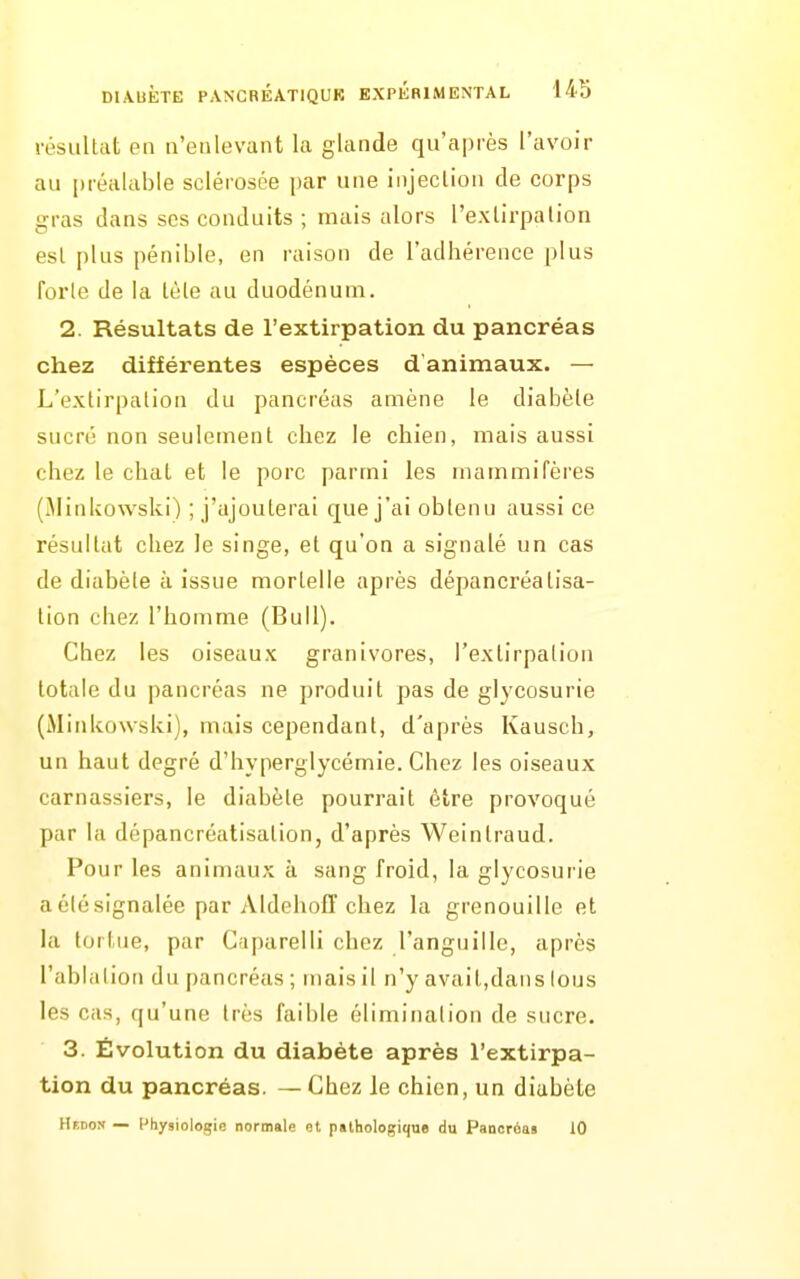 résultat en n'enlevant la glande qu'après l'avoir au préalable sclérosée par une injeclion de corps gras dans ses conduits ; mais alors l'exlirpalion esl plus pénible, en raison de l'adhérence plus forte de la tète au duodénum. 2. Résultats de rextirpation du pancréas chez différentes espèces d'animaux. — L'extirpation du pancréas amène le diabète sucré non seulement chez le chien, mais aussi chez le chai et le porc parmi les mammifères (Minkowski) ; j'ajouterai que j'ai obtenu aussi ce résultat chez le singe, et qu'on a signalé un cas de diabète à issue mortelle après dépancréatisa- tion chez l'homme (Bull). Chez les oiseaux granivores, l'extirpation totale du pancréas ne produit pas de glycosurie (Mitikowski), mais cependant, d'après Kausch, un haut degré d'hyperglycémie. Chez les oiseaux carnassiers, le diabète pourrait être provoqué par la dépancréatisation, d'après Weintraud. Pour les animaux à sang froid, la glycosurie a été signalée par Aldehofî chez la grenouille et la tortue, par Cnparelli chez l'anguille, après l'ablation du pancréas ; mais il n'y avait,dans tous les cas, qu'une très faible élimination de sucre. 3. Évolution du diabète après l'extirpa- tion du pancréas. — Chez le chien, un diabète Hedon — [-hysiologio normale ot pathologique du Pancréas 10