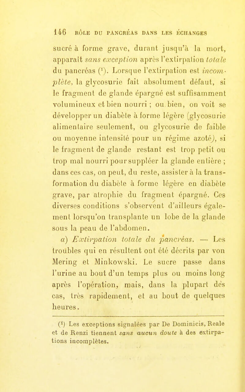 sucré à forme grave, durant jusqu'à la mort, apparaît sans eocceplion après l'extirpalïon totale du pancréas ('). Lorsque l'extirpation est incom- plète, la glycosurie fait absolument défaut, si le fragment de glande épargné est suffisamment volumineux et bien nourri ; ou bien, on voit se développer un diabèle à forme légère (glycosurie alimentaire seulement, ou glycosurie de faible ou moyenne intensité pour un régime azotéj, si le fragment de glande restant est trop petit ou trop mal nourri pour suppléer la glande entière ; dans ces cas, on peut, du reste, assister à la trans- formation du diabèle à forme légère en diabèle grave, par atrophie du fragment épargné. Ces diverses conditions s'observent d'ailleurs égale- ment lorsqu'on transplante un lobe de la glande sous la peau de l'abdomen. a) Exiirpatio7i totale du pancréas, — Les troubles qui en résultent ont été décrits par von Mering et Minkowski. Le sucre passe dans l'urine au bout d'un temps plus ou moins long après l'opération, mais, dans la plupart des cas, très rapidement, et au bout de quelques heures. (*) Les exceptions signalées par De Dominicis, Reale et de Renzi tiennent sans aucun doute à des extirpa- tions incomplètes.