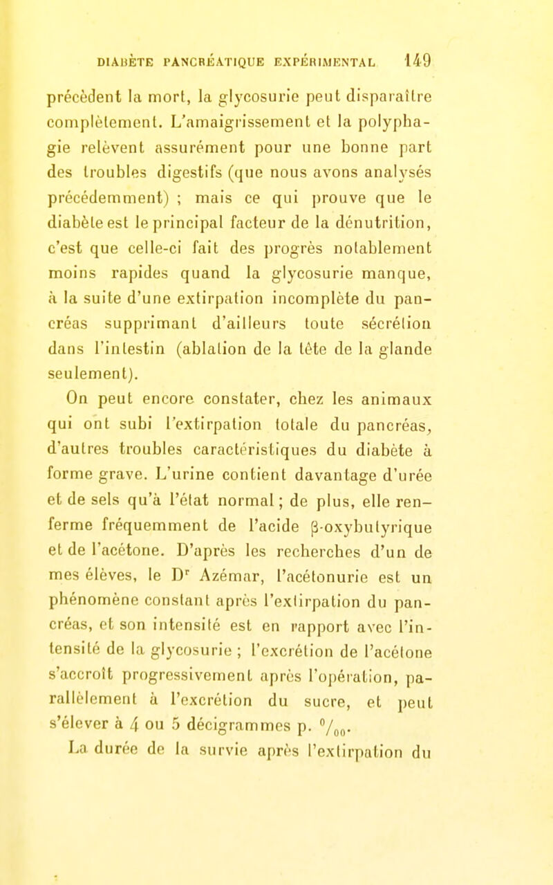 précèdent la mort, la glycosurie peut disparaître coniplèlement. L'amaigrissement et la polypha- gie relèvent assurément pour une bonne part des troubles digestifs (que nous avons analysés précédemment) ; mais ce qui prouve que le diabète est le principal facteur de la dénutrition, c'est que celle-ci fait des progrès notablement moins rapides quand la glycosurie manque, à la suite d'une extirpation incomplète du pan- créas supprimant d'ailleurs toute sécrétion dans l'intestin (ablation de la tète de la glande seulement). On peut encore constater, cbez les animaux qui ont subi l'extirpation totale du pancréas, d'autres troubles caractéristiques du diabète à forme grave. L'urine contient davantage d'urée et de sels qu'à l'état normal ; de plus, elle ren- ferme fréquemment de l'acide p-oxybulyrique et de l'acétone. D'après les recherches d'un de mes élèves, le D' Azémar, l'acétonurie est un phénomène constant après l'extirpation du pan- créas, et son intensité est en rapport avec l'in- tensité de la glycosurie ; l'excrétion de l'acélone s'accroît progressivement après l'opération, pa- rallèlement à l'excrétion du sucre, et peut s'élever à 4 ou 5 décigrammes p. 7„o. La durée de la survie après l'extirpation du