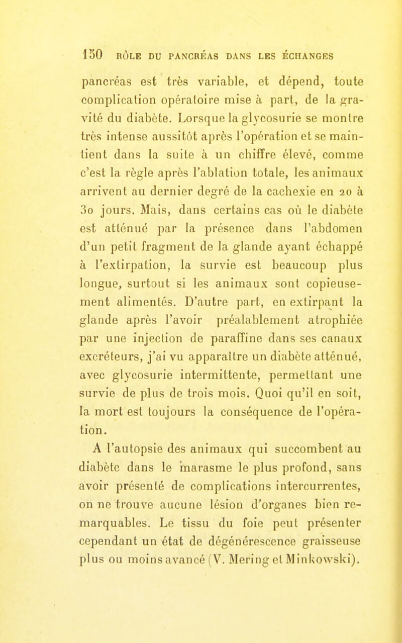 pancréas est très variable, et dépend, toute complication opératoire mise à part, de la gra- vité du diabète. Lorsque la glycosurie se montre très intense aussitôt après l'opération et se main- tient dans la suite à un chiffre élevé, comme c'est la règle après l'ablation totale, les animaux arrivent au dernier degré de la cachexie en 20 à 3o jours. Mais, dans certains cas où le diabète est atténué par la présence dans l'abdomen d'un petit fragment de la glande ayant échappé à l'extirpation, la survie est beaucoup plus longue, surtout si les animaux sont copieuse- ment alimentés. D'autre part, en extirpant la glande après l'avoir préalablement atrophiée par une injection de paraffine dans ses canaux excréteurs, j'ai vu apparaître un diabète atténué, avec glycosurie intermittente, permettant une survie de plus de trois mois. Quoi qu'il en soit, la mort est toujours la conséquence de l'opéra- tion. A l'autopsie des animaux qui succombent au diabète dans le marasme le plus profond, sans avoir présenté de complications intercurrentes, on ne trouve aucune lésion d'organes bien re- marquables. Le tissu du foie peut présenter cependant un état de dégénérescence graisseuse plus ou moins avancé (V. Mering et Minkowski),