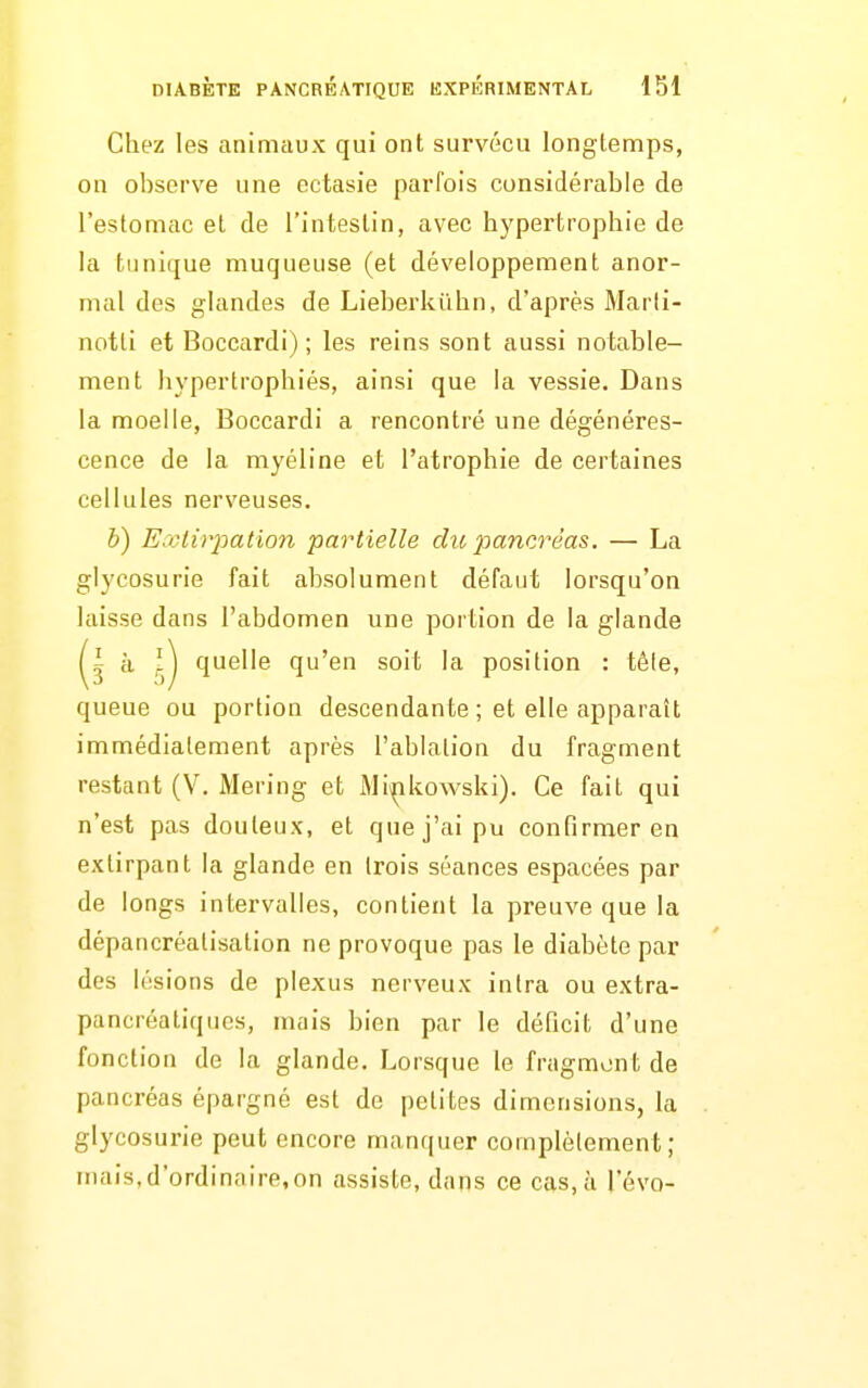 Chez les animaux qui ont survécu longtemps, on observe une ectasie parfois considérable de l'estomac et de l'intestin, avec hypertrophie de la tunique muqueuse (et développement anor- mal des glandes de Lieberkûhn, d'après Marti- notti et Boccardi) ; les reins sont aussi notable- ment hypertrophiés, ainsi que la vessie. Dans la moelle, Boccardi a rencontré une dégénéres- cence de la myéline et l'atrophie de certaines cellules nerveuses. h) Ecclir^oation partielle du jjancréas, — La glycosurie fait absolument défaut lorsqu'on laisse dans l'abdomen une portion de la glande i à quelle qu'en soit la position : téle, queue ou portion descendante ; et elle apparaît immédiatement après l'ablation du fragment restant (V. Mering et Mi^kowski). Ce fait qui n'est pas douteux, et que j'ai pu confirmer en extirpant la glande en trois séances espacées par de longs intervalles, contient la preuve que la dépancréatisation ne provoque pas le diabète par des lésions de plexus nerveux in Ira ou extra- pancréatiques, mais bien par le déficit d'une fonction de la glande. Lorsque le fragment de pancréas épargné est de petites dimensions, la . glycosurie peut encore manquer complètement ; mais,d'ordinaire,on assiste, dans ce cas, à l'évo-