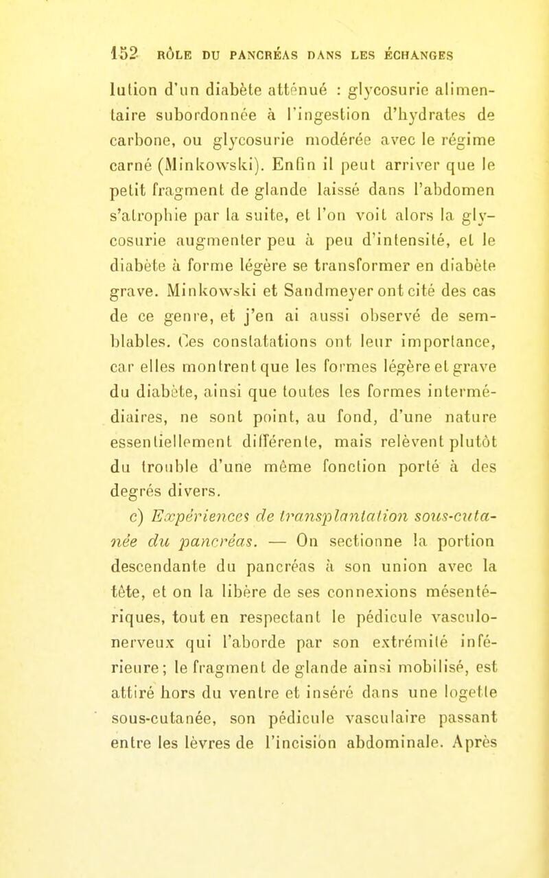 lution d'un diabète atténué : glycosurie alimen- laire subordonnée à l'ingestion d'hj^drates de carbone, ou glycosurie modérée avec le régime carné (Minkowski). Enfin il peut arriver que le petit fragment de glande laissé dans l'abdomen s'atrophie par la suite, et l'on A^oit alors la gh'- cosurie augmenter peu à peu d'intensité, et le diabète à forme légère se transformer en diabète grave. Minkowski et Sandmeyer ont cité des cas de ce genre, et j'en ai aussi observé de sem- blables. Ces constatations ont leur importance, car elles montrent que les formes légère et grave du diabète, ainsi que toutes les formes intermé- diaires, ne sont point, au fond, d'une nature essentiellement différente, mais relèvent plutôt du trouble d'une môme fonction porté à des degrés divers. c) Expériences de transplanta lion sous-cuta- née du pancréas. — On sectionne la portion descendante du pancréas à son union avec la tête, et on la libère de ses connexions mésenté- riques, tout en respectant le pédicule vasculo- nerveux qui l'aborde par son extrémilé infé- rieure; le fragment de glande ainsi mobilisé, est attiré hors du ventre et inséré dans une logetle sous-cutanée, son pédicule vasculaire passant entre les lèvres de l'incision abdominale. Après