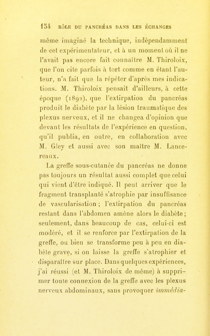 même imaginé la technique, indépendamment de cet expérimentateur, et à un moment où il ne l'avait pas encore fait connaître M. Thiroloix, que l'on cite parfois à tort comme en étant l'au- teur, n'a fait que la répéter d'après mes indica- tions. M. Thiroloix pensait d'ailleurs, à cette époque (1892), que l'extirpation du pancréas produit le diabète par la lésion traumatique des plexus nerveux, et il ne changea d'opinion que devant les résultats de l'expérience en question, qu'il publia, en outre, en collaboration avec M. Gley et aussi avec son maître M. Lance- reaux. La grefTe sous-cutanée du pancréas ne donne pas toujours un résultat aussi complet que celui qui vient d'être indiqué. Il peut arriver que le fragment transplanté s'atrophie par insuffisance de vascularisation ; l'extirpation du pancréas restant dans l'abdomen amène alors le diabète; seulement, dans beaucoup de cas, celui-ci est modéré, et il se renforce par l'extirpation de la greffe, ou bien se transforme peu à peu en dia- bète grave, si on laisse la greffe s'atrophier et disparaître sur place. Dans quelques expériences, j'ai réussi (et M. Thiroloix de même) à suppri- mer toute connexion de la greffe avec les plexus nerveux abdominaux, sans provoquer bmnédia-